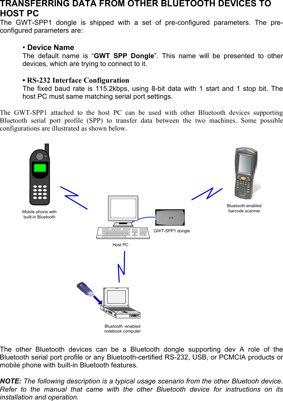 TRANSFERRING DATA FROM OTHER BLUETOOTH DEVICES TO HOST PC The GWT-SPP1 dongle is shipped with a set of pre-configured parameters. The pre-configured parameters are:  • Device Name The default name is “GWT SPP Dongle”. This name will be presented to other devices, which are trying to connect to it.  • RS-232 Interface Configuration The fixed baud rate is 115.2kbps, using 8-bit data with 1 start and 1 stop bit. The host PC must same matching serial port settings.  The GWT-SPP1 attached to the host PC can be used with other Bluetooth devices supporting Bluetooth serial port profile (SPP) to transfer data between the two machines. Some possible configurations are illustrated as shown below. Bluetooth -enablednotebook computerBluetooth-enabledbarcode scannerMobile phone withbuilt-in BluetoothGWT-SPP1 dongleHost PC The other Bluetooth devices can be a Bluetooth dongle supporting dev A role of the Bluetooth serial port profile or any Bluetooth-certified RS-232, USB, or PCMCIA products or mobile phone with built-in Bluetooth features.   NOTE: The following description is a typical usage scenario from the other Bluetooh device. Refer to the manual that came with the other Bluetooth device for instructions on its installation and operation.  