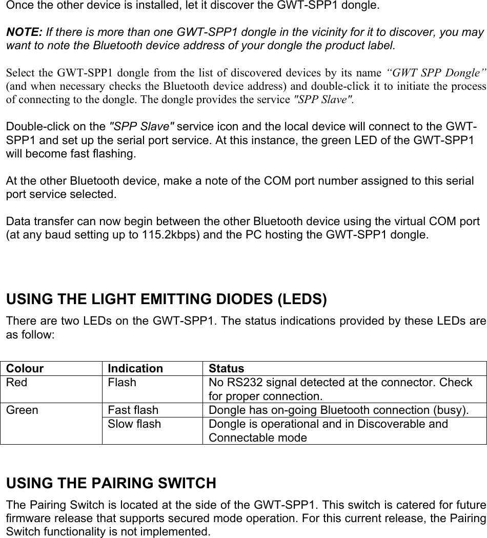  Once the other device is installed, let it discover the GWT-SPP1 dongle.   NOTE: If there is more than one GWT-SPP1 dongle in the vicinity for it to discover, you may want to note the Bluetooth device address of your dongle the product label.   Select the GWT-SPP1 dongle from the list of discovered devices by its name “GWT SPP Dongle” (and when necessary checks the Bluetooth device address) and double-click it to initiate the process of connecting to the dongle. The dongle provides the service &quot;SPP Slave&quot;.  Double-click on the &quot;SPP Slave&quot; service icon and the local device will connect to the GWT-SPP1 and set up the serial port service. At this instance, the green LED of the GWT-SPP1 will become fast flashing.   At the other Bluetooth device, make a note of the COM port number assigned to this serial port service selected.   Data transfer can now begin between the other Bluetooth device using the virtual COM port (at any baud setting up to 115.2kbps) and the PC hosting the GWT-SPP1 dongle.     USING THE LIGHT EMITTING DIODES (LEDS)  There are two LEDs on the GWT-SPP1. The status indications provided by these LEDs are as follow:  Colour Indication Status Red  Flash  No RS232 signal detected at the connector. Check for proper connection. Fast flash  Dongle has on-going Bluetooth connection (busy). Green Slow flash  Dongle is operational and in Discoverable and Connectable mode   USING THE PAIRING SWITCH The Pairing Switch is located at the side of the GWT-SPP1. This switch is catered for future firmware release that supports secured mode operation. For this current release, the Pairing Switch functionality is not implemented. 