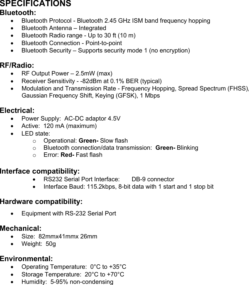   SPECIFICATIONS Bluetooth: •  Bluetooth Protocol - Bluetooth 2.45 GHz ISM band frequency hopping •  Bluetooth Antenna – Integrated •  Bluetooth Radio range - Up to 30 ft (10 m) •  Bluetooth Connection - Point-to-point  •  Bluetooth Security – Supports security mode 1 (no encryption)  RF/Radio: •  RF Output Power – 2.5mW (max) •  Receiver Sensitivity - -82dBm at 0.1% BER (typical) •  Modulation and Transmission Rate - Frequency Hopping, Spread Spectrum (FHSS), Gaussian Frequency Shift, Keying (GFSK), 1 Mbps  Electrical: •  Power Supply:  AC-DC adaptor 4.5V •  Active:  120 mA (maximum)  •  LED state: o  Operational: Green- Slow flash  o  Bluetooth connection/data transmission:  Green- Blinking o  Error: Red- Fast flash Interface compatibility: •  RS232 Serial Port Interface:  DB-9 connector  •  Interface Baud: 115.2kbps, 8-bit data with 1 start and 1 stop bit  Hardware compatibility: •  Equipment with RS-232 Serial Port  Mechanical: •  Size:  82mmx41mmx 26mm  •  Weight:  50g  Environmental: •  Operating Temperature:  0°C to +35°C •  Storage Temperature:  20°C to +70°C •  Humidity:  5-95% non-condensing 