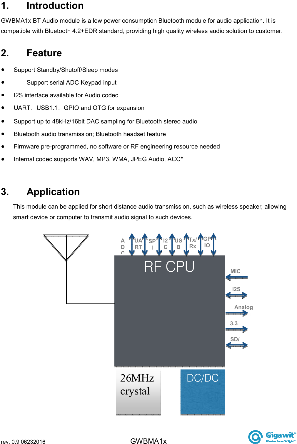  rev. 0.9 06232016 GWBMA1x   1.  Introduction GWBMA1x BT Audio module is a low power consumption Bluetooth module for audio application. It is compatible with Bluetooth 4.2+EDR standard, providing high quality wireless audio solution to customer. 2.  Feature   Support Standby/Shutoff/Sleep modes   Support serial ADC Keypad input   I2S interface available for Audio codec   UART USB1.1 GPIO and OTG for expansion    Support up to 48kHz/16bit DAC sampling for Bluetooth stereo audio   Bluetooth audio transmission; Bluetooth headset feature   Firmware pre-programmed, no software or RF engineering resource needed   Internal codec supports WAV, MP3, WMA, JPEG Audio, ACC*  3.  Application This module can be applied for short distance audio transmission, such as wireless speaker, allowing smart device or computer to transmit audio signal to such devices. RF CPU 26MHz crystal DC/DC IAn3SDUART ADC SPI I2C USB Tx/Rx GPIO MIC I2S Analog output 3.3V SD/TF 