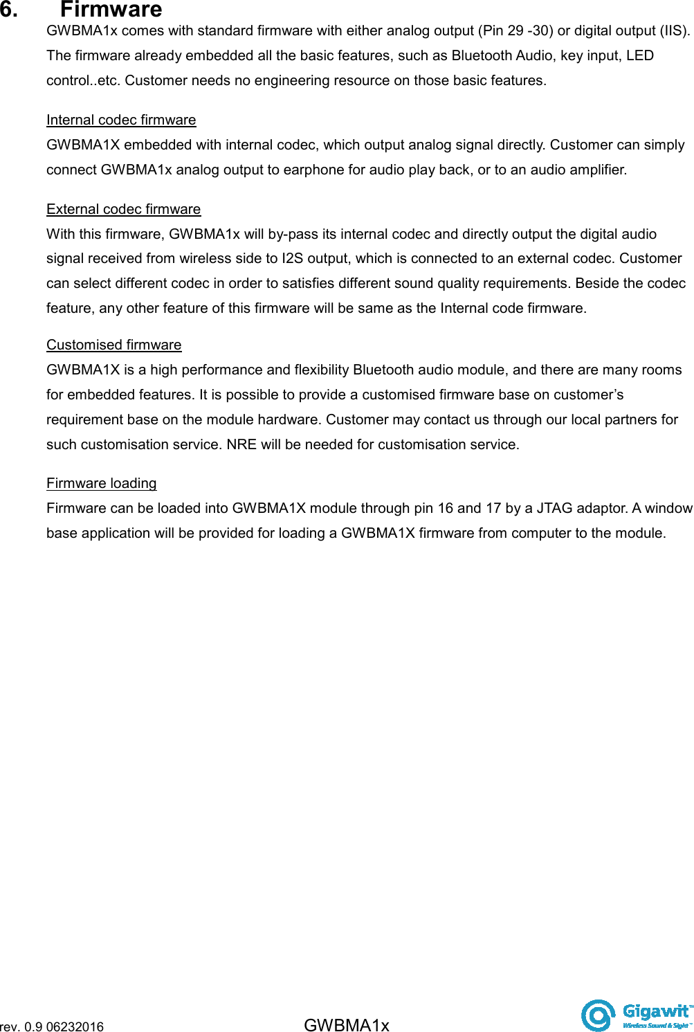  rev. 0.9 06232016 GWBMA1x   6.  Firmware GWBMA1x comes with standard firmware with either analog output (Pin 29 -30) or digital output (IIS). The firmware already embedded all the basic features, such as Bluetooth Audio, key input, LED control..etc. Customer needs no engineering resource on those basic features. Internal codec firmware GWBMA1X embedded with internal codec, which output analog signal directly. Customer can simply connect GWBMA1x analog output to earphone for audio play back, or to an audio amplifier. External codec firmware  With this firmware, GWBMA1x will by-pass its internal codec and directly output the digital audio signal received from wireless side to I2S output, which is connected to an external codec. Customer can select different codec in order to satisfies different sound quality requirements. Beside the codec feature, any other feature of this firmware will be same as the Internal code firmware. Customised firmware GWBMA1X is a high performance and flexibility Bluetooth audio module, and there are many rooms for embedded features. It is possible to provide a customised firmware base on customer’s requirement base on the module hardware. Customer may contact us through our local partners for such customisation service. NRE will be needed for customisation service. Firmware loading  Firmware can be loaded into GWBMA1X module through pin 16 and 17 by a JTAG adaptor. A window base application will be provided for loading a GWBMA1X firmware from computer to the module. 