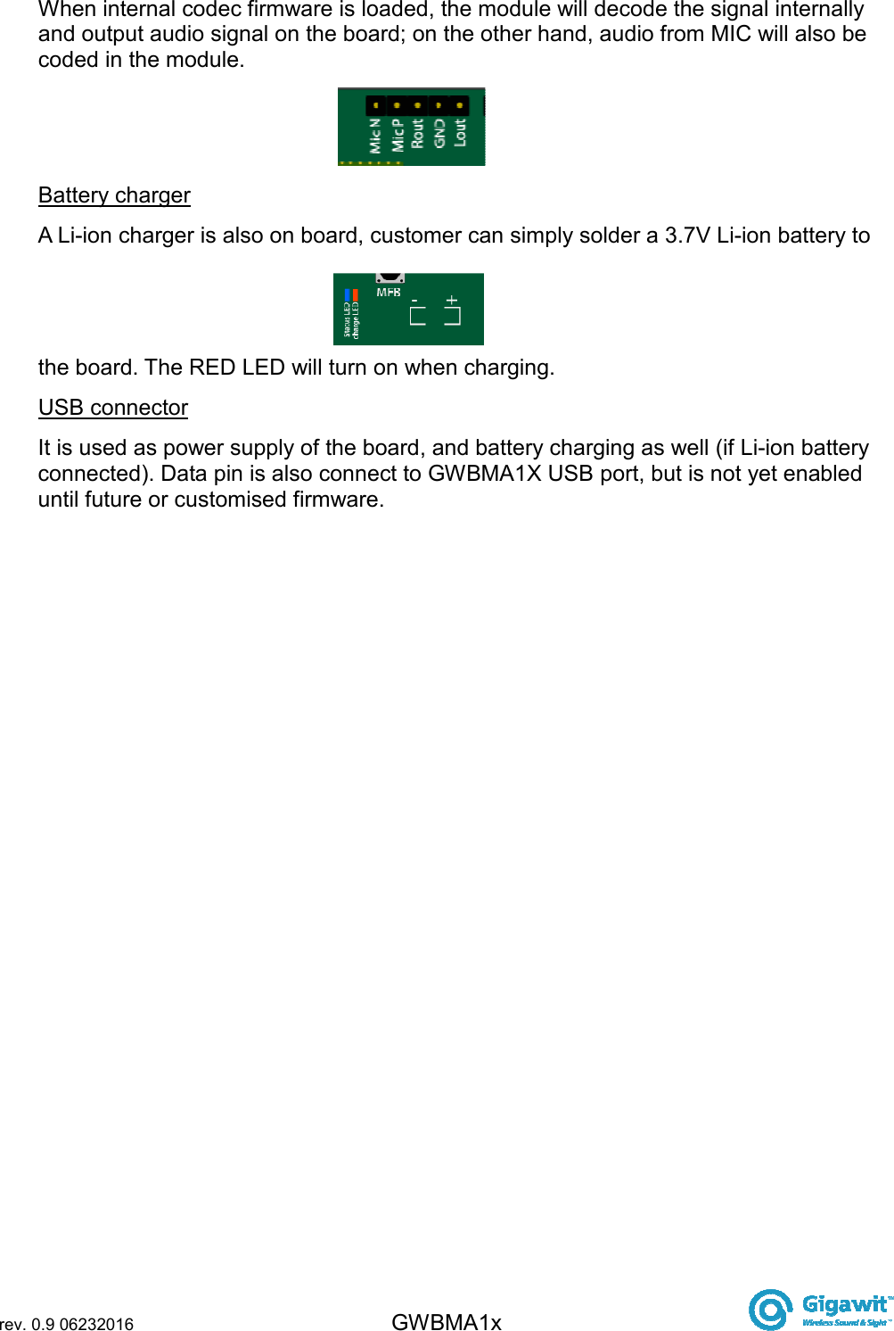  rev. 0.9 06232016 GWBMA1x   When internal codec firmware is loaded, the module will decode the signal internally and output audio signal on the board; on the other hand, audio from MIC will also be coded in the module. Battery charger A Li-ion charger is also on board, customer can simply solder a 3.7V Li-ion battery to the board. The RED LED will turn on when charging. USB connector It is used as power supply of the board, and battery charging as well (if Li-ion battery connected). Data pin is also connect to GWBMA1X USB port, but is not yet enabled until future or customised firmware.