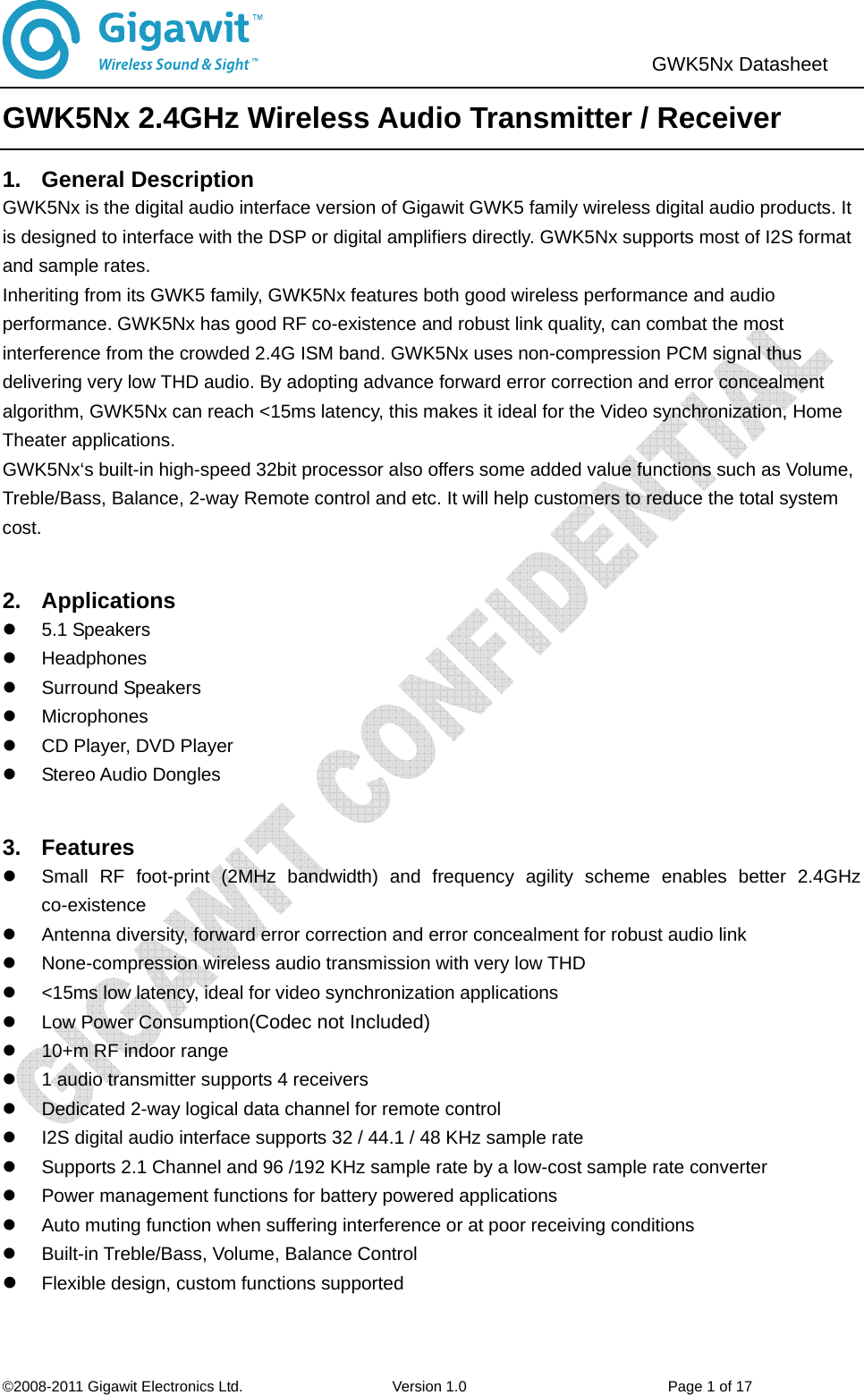                               ©2008-2011 Gigawit Electronics Ltd.                    Version 1.0                           Page 1 of 17  GWK5Nx Datasheet   GWK5Nx 2.4GHz Wireless Audio Transmitter / Receiver 1. General Description GWK5Nx is the digital audio interface version of Gigawit GWK5 family wireless digital audio products. It is designed to interface with the DSP or digital amplifiers directly. GWK5Nx supports most of I2S format and sample rates.   Inheriting from its GWK5 family, GWK5Nx features both good wireless performance and audio performance. GWK5Nx has good RF co-existence and robust link quality, can combat the most interference from the crowded 2.4G ISM band. GWK5Nx uses non-compression PCM signal thus delivering very low THD audio. By adopting advance forward error correction and error concealment algorithm, GWK5Nx can reach &lt;15ms latency, this makes it ideal for the Video synchronization, Home Theater applications.   GWK5Nx‘s built-in high-speed 32bit processor also offers some added value functions such as Volume, Treble/Bass, Balance, 2-way Remote control and etc. It will help customers to reduce the total system cost.  2. Applications  z 5.1 Speakers z Headphones z Surround Speakers z Microphones z  CD Player, DVD Player z Stereo Audio Dongles   3. Features z  Small RF foot-print (2MHz bandwidth) and frequency agility scheme enables better 2.4GHz co-existence z  Antenna diversity, forward error correction and error concealment for robust audio link z  None-compression wireless audio transmission with very low THD z  &lt;15ms low latency, ideal for video synchronization applications z  Low Power Consumption(Codec not Included) z  10+m RF indoor range   z  1 audio transmitter supports 4 receivers z  Dedicated 2-way logical data channel for remote control z  I2S digital audio interface supports 32 / 44.1 / 48 KHz sample rate   z  Supports 2.1 Channel and 96 /192 KHz sample rate by a low-cost sample rate converter z  Power management functions for battery powered applications z  Auto muting function when suffering interference or at poor receiving conditions z  Built-in Treble/Bass, Volume, Balance Control z Flexible design, custom functions supported 