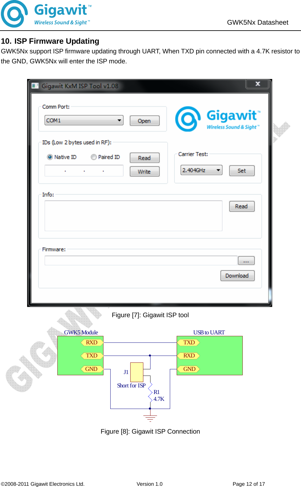                               ©2008-2011 Gigawit Electronics Ltd.                    Version 1.0                           Page 12 of 17  GWK5Nx Datasheet   10. ISP Firmware Updating GWK5Nx support ISP firmware updating through UART, When TXD pin connected with a 4.7K resistor to the GND, GWK5Nx will enter the ISP mode.     Figure [7]: Gigawit ISP tool R14.7KUSB to UARTTXDRXDGNDJ1Short for ISPGWK5 ModuleTXDRXDGND Figure [8]: Gigawit ISP Connection    