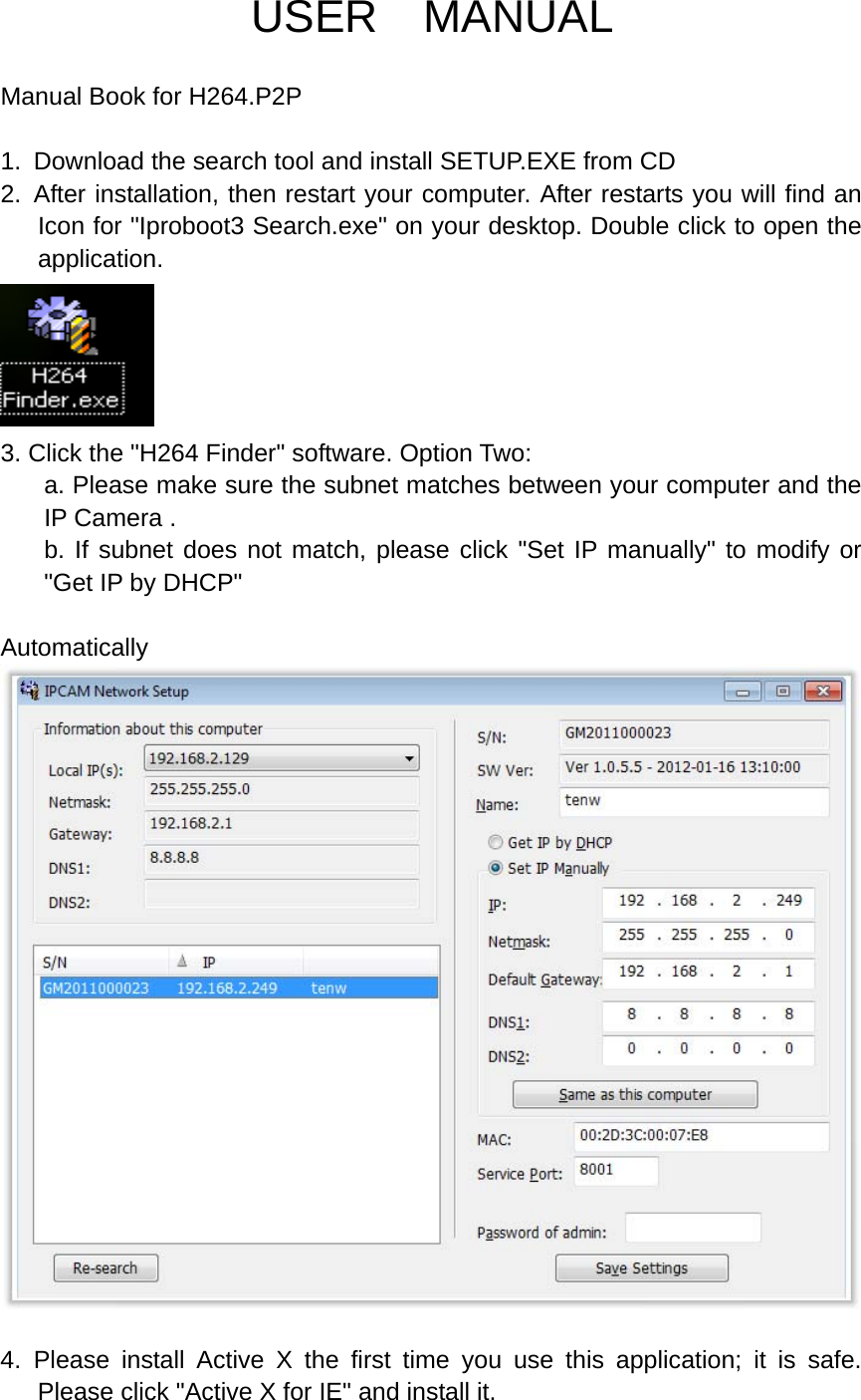 USER  MANUAL  Manual Book for H264.P2P  1.  Download the search tool and install SETUP.EXE from CD 2. After installation, then restart your computer. After restarts you will find an Icon for "Iproboot3 Search.exe" on your desktop. Double click to open the application.  3. Click the "H264 Finder" software. Option Two: a. Please make sure the subnet matches between your computer and the IP Camera . b. If subnet does not match, please click "Set IP manually" to modify or "Get IP by DHCP"    Automatically   4. Please install Active X the first time you use this application; it is safe.  Please click "Active X for IE" and install it. 