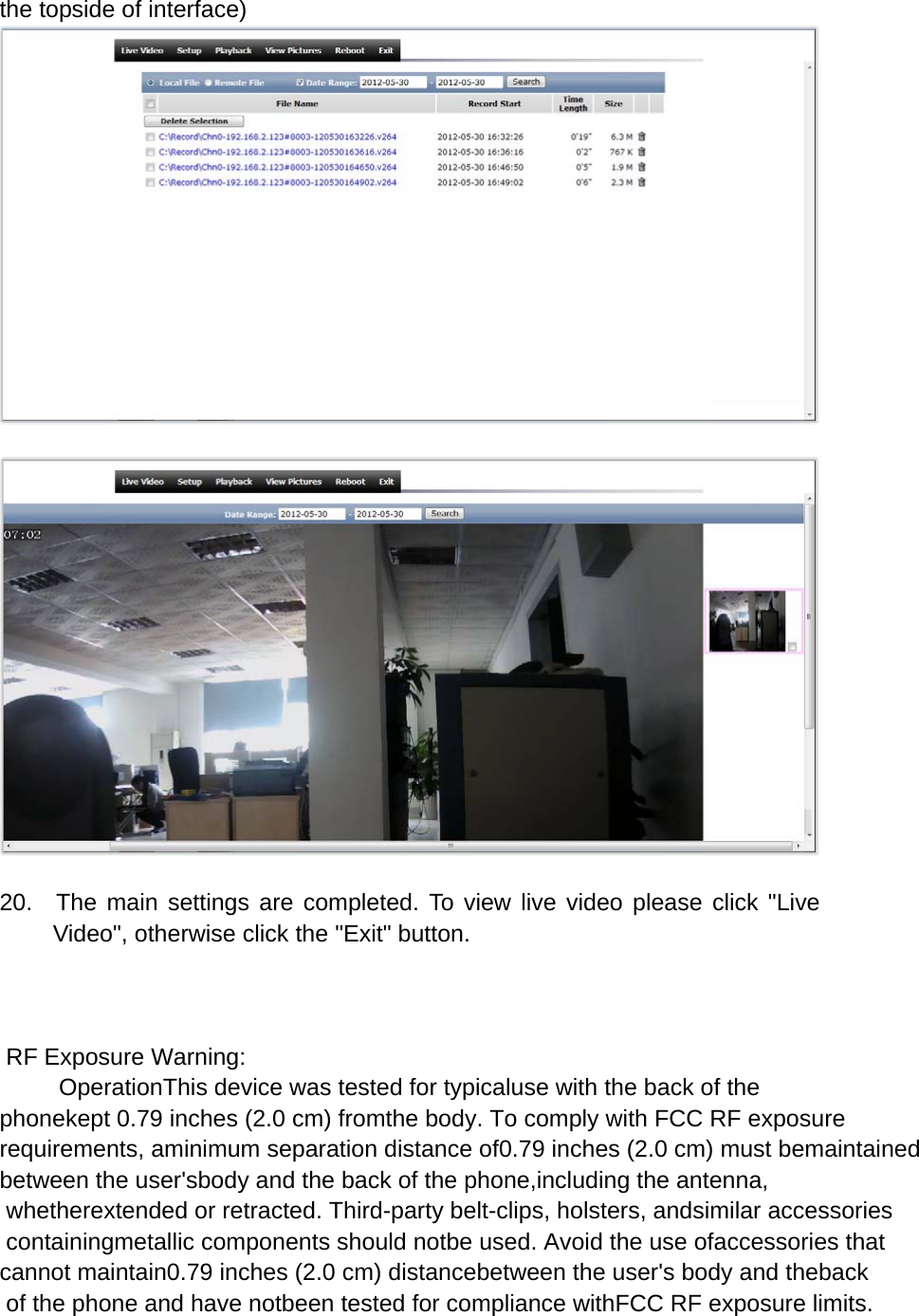 the topside of interface)     20.  The main settings are completed. To view live video please click "Live Video", otherwise click the "Exit" button.     RF Exposure Warning:         OperationThis device was tested for typicaluse with the back of the phonekept 0.79 inches (2.0 cm) fromthe body. To comply with FCC RF exposure requirements, aminimum separation distance of0.79 inches (2.0 cm) must bemaintained between the user'sbody and the back of the phone,including the antenna, whetherextended or retracted. Third-party belt-clips, holsters, andsimilar accessories containingmetallic components should notbe used. Avoid the use ofaccessories that cannot maintain0.79 inches (2.0 cm) distancebetween the user's body and theback of the phone and have notbeen tested for compliance withFCC RF exposure limits.   