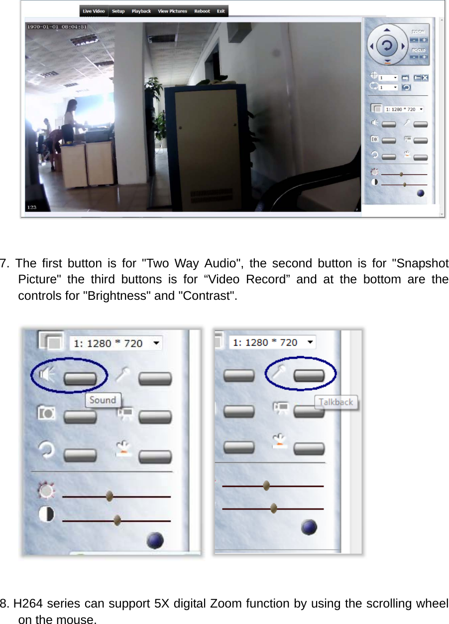    7. The first button is for "Two Way Audio", the second button is for "Snapshot Picture" the third buttons is for &ldquo;Video Record&rdquo; and at the bottom are the controls for "Brightness" and "Contrast".     8. H264 series can support 5X digital Zoom function by using the scrolling wheel on the mouse. 