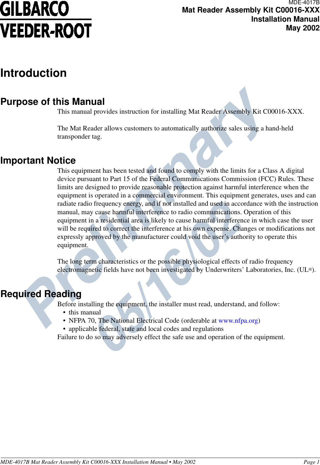 Preliminary  05/16/02MDE-4017B Mat Reader Assembly Kit C00016-XXX Installation Manual • May 2002 Page 1IntroductionPurpose of this ManualThis manual provides instruction for installing Mat Reader Assembly Kit C00016-XXX.The Mat Reader allows customers to automatically authorize sales using a hand-held transponder tag.Important NoticeThis equipment has been tested and found to comply with the limits for a Class A digital device pursuant to Part 15 of the Federal Communications Commission (FCC) Rules. These limits are designed to provide reasonable protection against harmful interference when the equipment is operated in a commercial environment. This equipment generates, uses and can radiate radio frequency energy, and if not installed and used in accordance with the instruction manual, may cause harmful interference to radio communications. Operation of this equipment in a residential area is likely to cause harmful interference in which case the user will be required to correct the interference at his own expense. Changes or modifications not expressly approved by the manufacturer could void the user’s authority to operate this equipment.The long term characteristics or the possible physiological effects of radio frequency electromagnetic fields have not been investigated by Underwriters’ Laboratories, Inc. (UL®).Required ReadingBefore installing the equipment, the installer must read, understand, and follow:•this manual•NFPA 70, The National Electrical Code (orderable at www.nfpa.org)•applicable federal, state and local codes and regulationsFailure to do so may adversely effect the safe use and operation of the equipment.MDE-4017BMat Reader Assembly Kit C00016-XXXInstallation ManualMay 2002