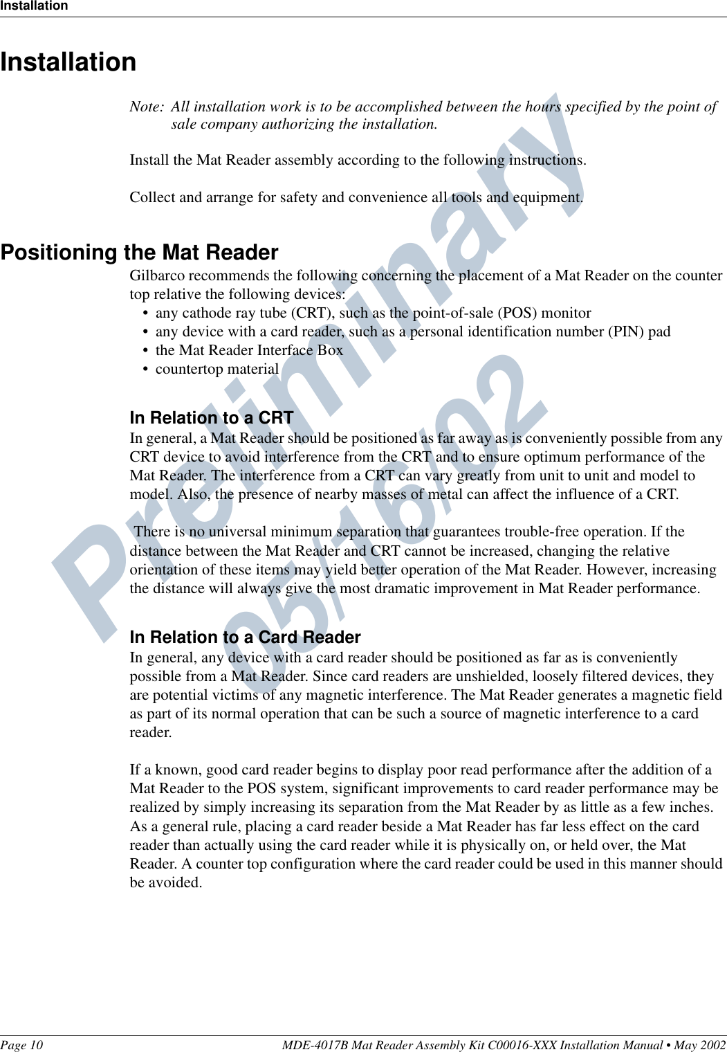 Preliminary  05/16/02InstallationPage 10 MDE-4017B Mat Reader Assembly Kit C00016-XXX Installation Manual • May 2002InstallationNote: All installation work is to be accomplished between the hours specified by the point of sale company authorizing the installation.Install the Mat Reader assembly according to the following instructions.Collect and arrange for safety and convenience all tools and equipment.Positioning the Mat ReaderGilbarco recommends the following concerning the placement of a Mat Reader on the counter top relative the following devices:•any cathode ray tube (CRT), such as the point-of-sale (POS) monitor•any device with a card reader, such as a personal identification number (PIN) pad•the Mat Reader Interface Box•countertop materialIn Relation to a CRTIn general, a Mat Reader should be positioned as far away as is conveniently possible from any CRT device to avoid interference from the CRT and to ensure optimum performance of the Mat Reader. The interference from a CRT can vary greatly from unit to unit and model to model. Also, the presence of nearby masses of metal can affect the influence of a CRT. There is no universal minimum separation that guarantees trouble-free operation. If the distance between the Mat Reader and CRT cannot be increased, changing the relative orientation of these items may yield better operation of the Mat Reader. However, increasing the distance will always give the most dramatic improvement in Mat Reader performance.In Relation to a Card ReaderIn general, any device with a card reader should be positioned as far as is conveniently possible from a Mat Reader. Since card readers are unshielded, loosely filtered devices, they are potential victims of any magnetic interference. The Mat Reader generates a magnetic field as part of its normal operation that can be such a source of magnetic interference to a card reader.If a known, good card reader begins to display poor read performance after the addition of a Mat Reader to the POS system, significant improvements to card reader performance may be realized by simply increasing its separation from the Mat Reader by as little as a few inches. As a general rule, placing a card reader beside a Mat Reader has far less effect on the card reader than actually using the card reader while it is physically on, or held over, the Mat Reader. A counter top configuration where the card reader could be used in this manner should be avoided.