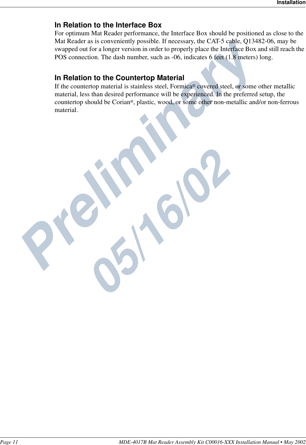 Preliminary  05/16/02Page 11 MDE-4017B Mat Reader Assembly Kit C00016-XXX Installation Manual • May 2002InstallationIn Relation to the Interface BoxFor optimum Mat Reader performance, the Interface Box should be positioned as close to the Mat Reader as is conveniently possible. If necessary, the CAT-5 cable, Q13482-06, may be swapped out for a longer version in order to properly place the Interface Box and still reach the POS connection. The dash number, such as -06, indicates 6 feet (1.8 meters) long.In Relation to the Countertop MaterialIf the countertop material is stainless steel, Formica® covered steel, or some other metallic material, less than desired performance will be experienced. In the preferred setup, the countertop should be Corian®, plastic, wood, or some other non-metallic and/or non-ferrous material.