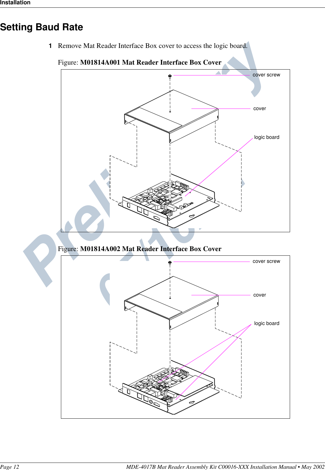 Preliminary  05/16/02InstallationPage 12 MDE-4017B Mat Reader Assembly Kit C00016-XXX Installation Manual • May 2002Setting Baud Rate1Remove Mat Reader Interface Box cover to access the logic board.Figure: M01814A001 Mat Reader Interface Box CoverFigure: M01814A002 Mat Reader Interface Box Covercover screwcoverlogic boardcover screwcoverlogic board