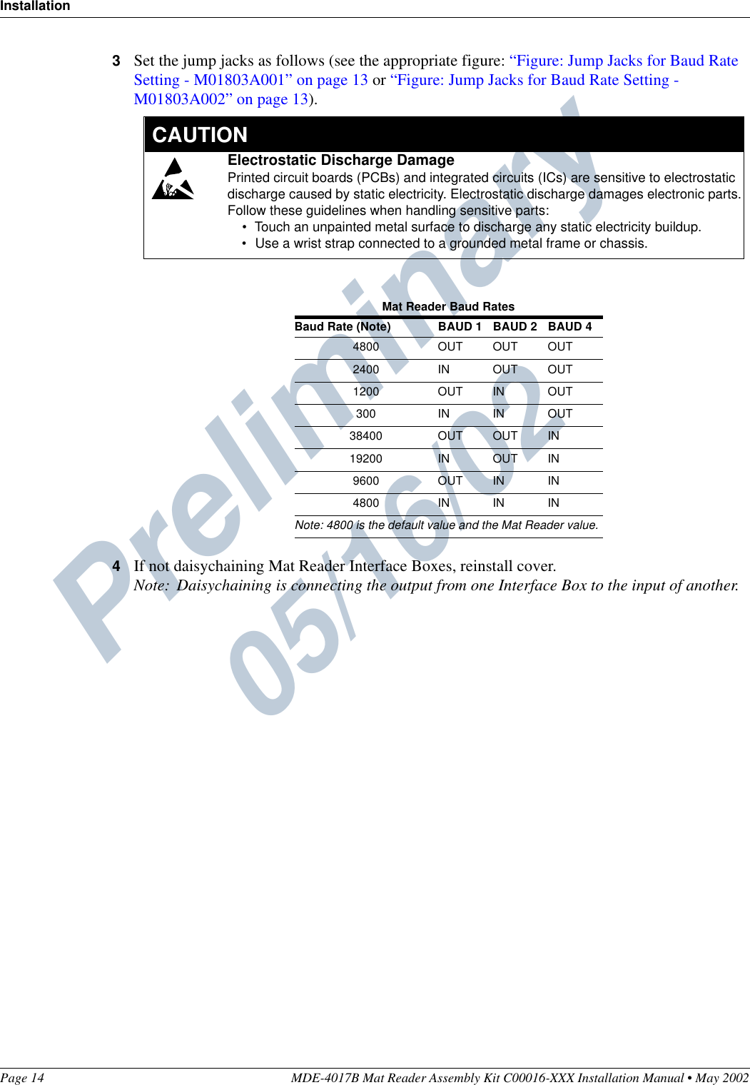 Preliminary  05/16/02InstallationPage 14 MDE-4017B Mat Reader Assembly Kit C00016-XXX Installation Manual • May 20023Set the jump jacks as follows (see the appropriate figure: “Figure: Jump Jacks for Baud Rate Setting - M01803A001” on page 13 or “Figure: Jump Jacks for Baud Rate Setting - M01803A002” on page 13).4If not daisychaining Mat Reader Interface Boxes, reinstall cover.Note: Daisychaining is connecting the output from one Interface Box to the input of another.Mat Reader Baud RatesBaud Rate (Note) BAUD 1 BAUD 2 BAUD 44800 OUT OUT OUT2400 IN OUT OUT1200 OUT IN OUT300 IN IN OUT38400 OUT OUT IN19200 IN OUT IN9600 OUT IN IN4800 IN IN INNote: 4800 is the default value and the Mat Reader value.Electrostatic Discharge DamagePrinted circuit boards (PCBs) and integrated circuits (ICs) are sensitive to electrostatic discharge caused by static electricity. Electrostatic discharge damages electronic parts.Follow these guidelines when handling sensitive parts:•Touch an unpainted metal surface to discharge any static electricity buildup.•Use a wrist strap connected to a grounded metal frame or chassis.  CAUTION