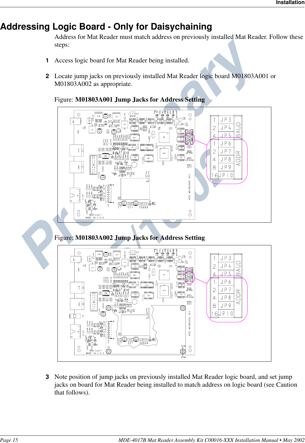 Preliminary  05/16/02Page 15 MDE-4017B Mat Reader Assembly Kit C00016-XXX Installation Manual • May 2002InstallationAddressing Logic Board - Only for DaisychainingAddress for Mat Reader must match address on previously installed Mat Reader. Follow these steps:1Access logic board for Mat Reader being installed.2Locate jump jacks on previously installed Mat Reader logic board M01803A001 or M01803A002 as appropriate.Figure: M01803A001 Jump Jacks for Address SettingFigure: M01803A002 Jump Jacks for Address Setting3Note position of jump jacks on previously installed Mat Reader logic board, and set jump jacks on board for Mat Reader being installed to match address on logic board (see Caution that follows).