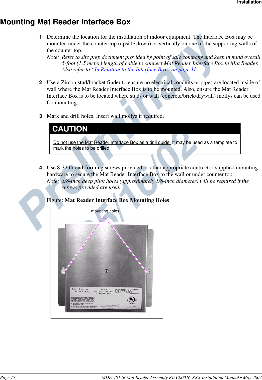 Preliminary  05/16/02Page 17 MDE-4017B Mat Reader Assembly Kit C00016-XXX Installation Manual • May 2002InstallationMounting Mat Reader Interface Box1Determine the location for the installation of indoor equipment. The Interface Box may be mounted under the counter top (upside down) or vertically on one of the supporting walls of the counter top.Note: Refer to site prep document provided by point of sale company and keep in mind overall 5-foot (1.5 meter) length of cable to connect Mat Reader Interface Box to Mat Reader. Also refer to “In Relation to the Interface Box” on page 11.2Use a Zircon stud/bracket finder to ensure no electrical conduits or pipes are located inside of wall where the Mat Reader Interface Box is to be mounted. Also, ensure the Mat Reader Interface Box is to be located where studs or wall (concrete/brick/drywall) mollys can be used for mounting.3Mark and drill holes. Insert wall mollys if required.4Use 8-32 thread-forming screws provided or other appropriate contractor-supplied mounting hardware to secure the Mat Reader Interface Box to the wall or under counter top.Note: 3/8-inch deep pilot holes (approximately 1/8-inch diameter) will be required if the screws provided are used.Figure: Mat Reader Interface Box Mounting HolesDo not use the Mat Reader Interface Box as a drill guide. It may be used as a template to mark the holes to be drilled.CAUTIONmounting holes