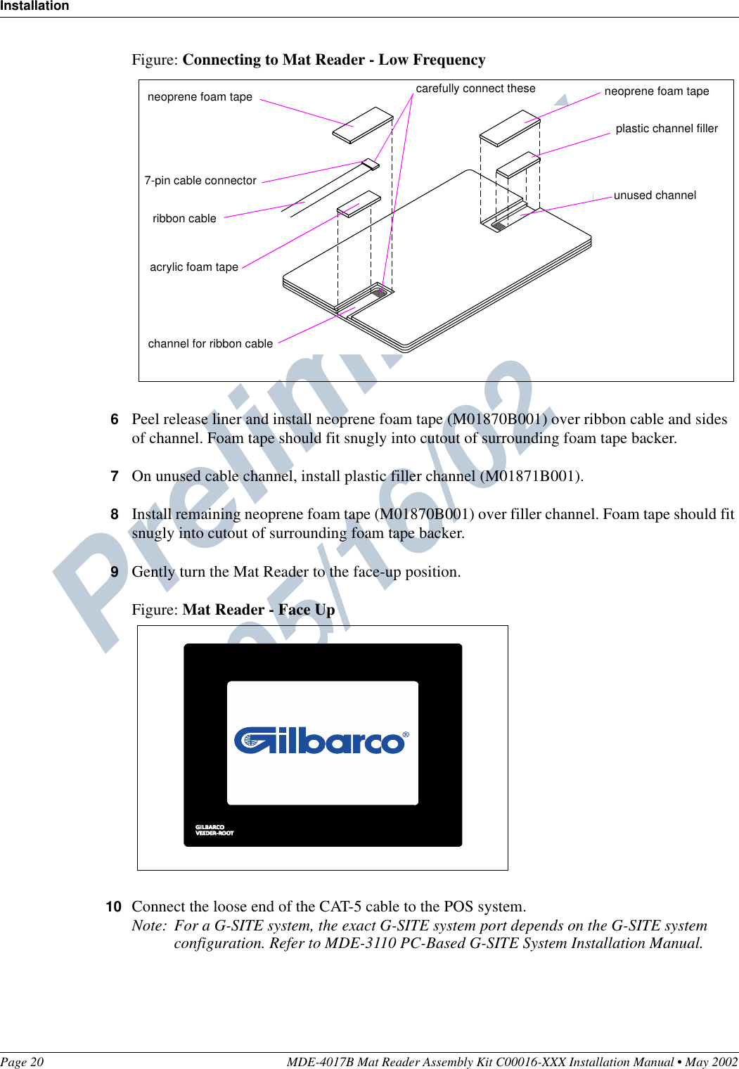 Preliminary  05/16/02InstallationPage 20 MDE-4017B Mat Reader Assembly Kit C00016-XXX Installation Manual • May 2002Figure: Connecting to Mat Reader - Low Frequency6Peel release liner and install neoprene foam tape (M01870B001) over ribbon cable and sides of channel. Foam tape should fit snugly into cutout of surrounding foam tape backer.7On unused cable channel, install plastic filler channel (M01871B001).8Install remaining neoprene foam tape (M01870B001) over filler channel. Foam tape should fit snugly into cutout of surrounding foam tape backer.9Gently turn the Mat Reader to the face-up position.Figure: Mat Reader - Face Up10 Connect the loose end of the CAT-5 cable to the POS system.Note: For a G-SITE system, the exact G-SITE system port depends on the G-SITE system configuration. Refer to MDE-3110 PC-Based G-SITE System Installation Manual.7-pin cable connectorchannel for ribbon cable neoprene foam tapeacrylic foam taperibbon cableplastic channel fillerunused channel neoprene foam tapecarefully connect these