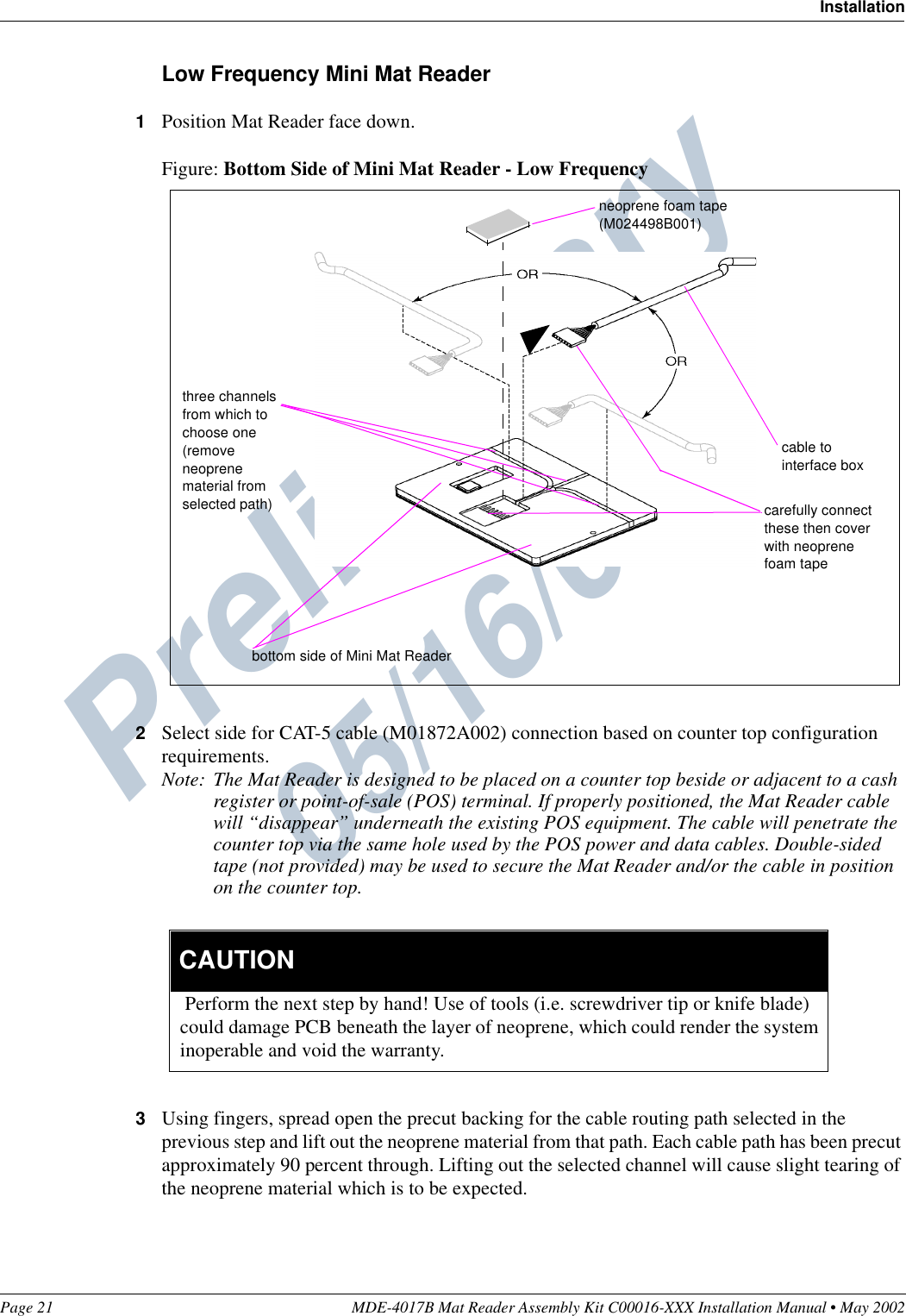 Preliminary  05/16/02Page 21 MDE-4017B Mat Reader Assembly Kit C00016-XXX Installation Manual • May 2002InstallationLow Frequency Mini Mat Reader1Position Mat Reader face down.Figure: Bottom Side of Mini Mat Reader - Low Frequency2Select side for CAT-5 cable (M01872A002) connection based on counter top configuration requirements.Note: The Mat Reader is designed to be placed on a counter top beside or adjacent to a cash register or point-of-sale (POS) terminal. If properly positioned, the Mat Reader cable will “disappear” underneath the existing POS equipment. The cable will penetrate the counter top via the same hole used by the POS power and data cables. Double-sided tape (not provided) may be used to secure the Mat Reader and/or the cable in position on the counter top.3Using fingers, spread open the precut backing for the cable routing path selected in the previous step and lift out the neoprene material from that path. Each cable path has been precut approximately 90 percent through. Lifting out the selected channel will cause slight tearing of the neoprene material which is to be expected.cable to interface boxbottom side of Mini Mat Readerthree channels from which to choose one (remove neoprene material from selected path)neoprene foam tape(M024498B001)carefully connect these then cover with neoprene foam tape Perform the next step by hand! Use of tools (i.e. screwdriver tip or knife blade) could damage PCB beneath the layer of neoprene, which could render the system inoperable and void the warranty.  CAUTION