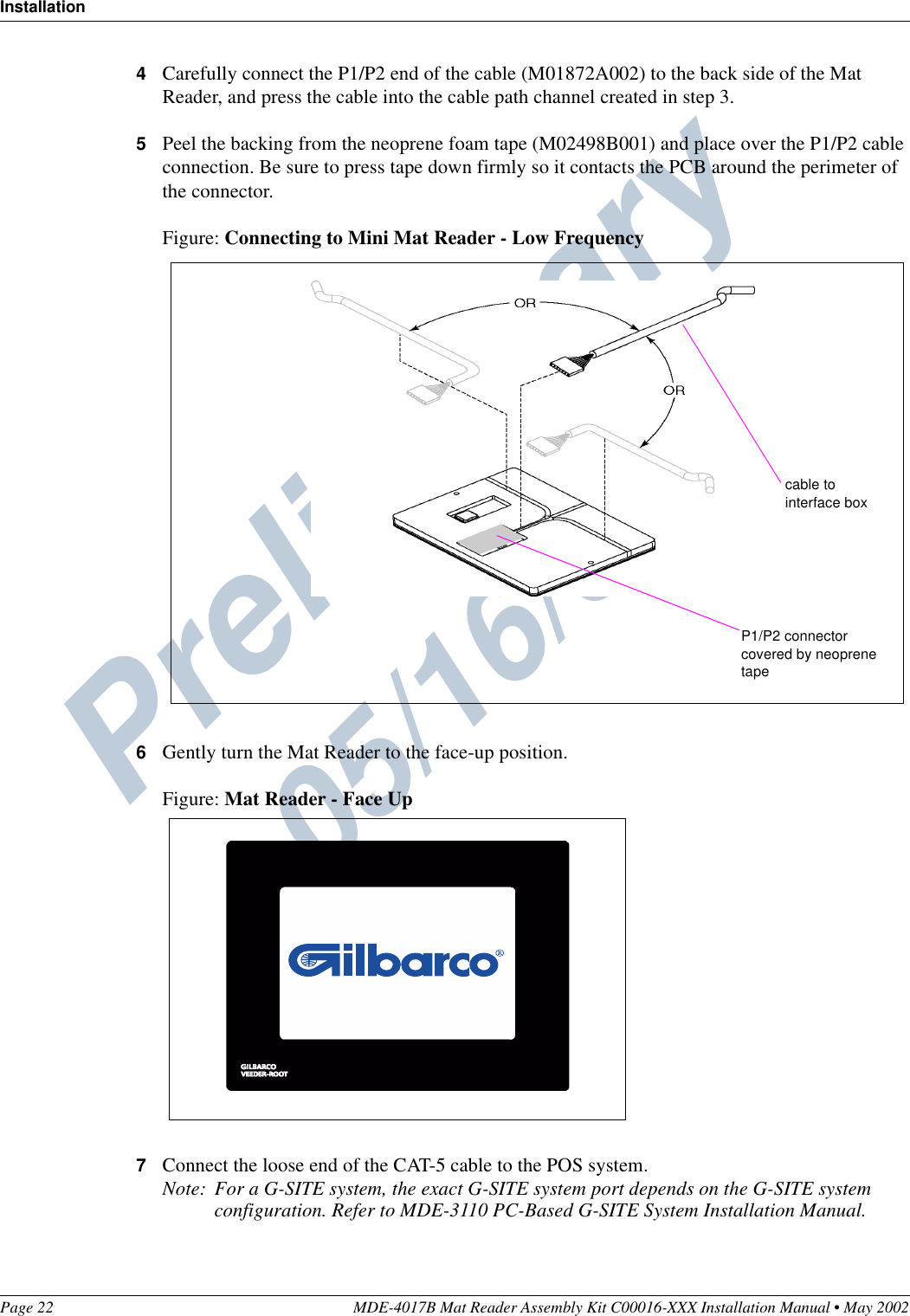 Preliminary  05/16/02InstallationPage 22 MDE-4017B Mat Reader Assembly Kit C00016-XXX Installation Manual • May 20024Carefully connect the P1/P2 end of the cable (M01872A002) to the back side of the Mat Reader, and press the cable into the cable path channel created in step 3.5Peel the backing from the neoprene foam tape (M02498B001) and place over the P1/P2 cable connection. Be sure to press tape down firmly so it contacts the PCB around the perimeter of the connector.Figure: Connecting to Mini Mat Reader - Low Frequency6Gently turn the Mat Reader to the face-up position.Figure: Mat Reader - Face Up7Connect the loose end of the CAT-5 cable to the POS system.Note: For a G-SITE system, the exact G-SITE system port depends on the G-SITE system configuration. Refer to MDE-3110 PC-Based G-SITE System Installation Manual.P1/P2 connectorcovered by neoprene tapecable to interface box
