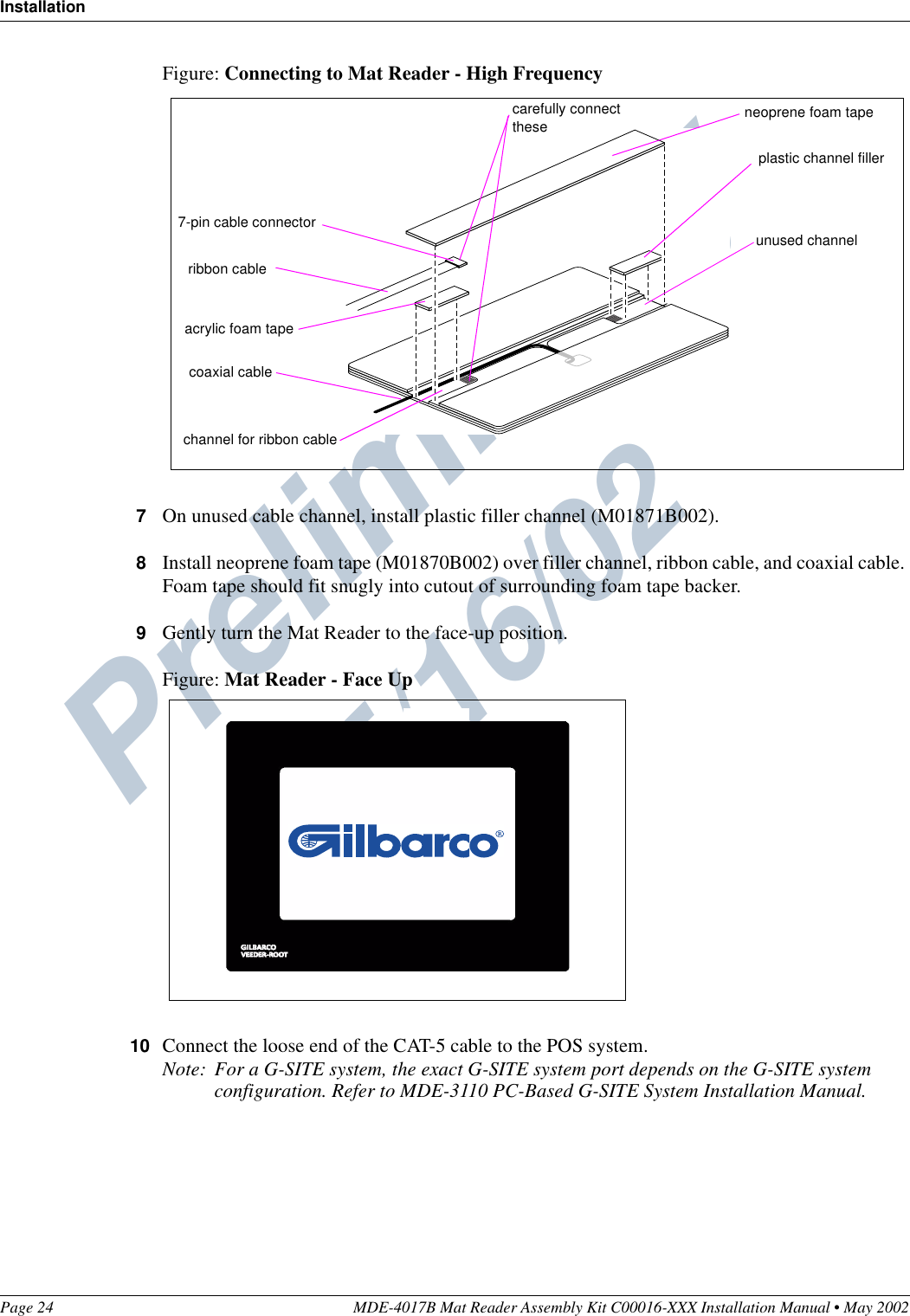 Preliminary  05/16/02InstallationPage 24 MDE-4017B Mat Reader Assembly Kit C00016-XXX Installation Manual • May 2002Figure: Connecting to Mat Reader - High Frequency7On unused cable channel, install plastic filler channel (M01871B002).8Install neoprene foam tape (M01870B002) over filler channel, ribbon cable, and coaxial cable. Foam tape should fit snugly into cutout of surrounding foam tape backer.9Gently turn the Mat Reader to the face-up position.Figure: Mat Reader - Face Up10 Connect the loose end of the CAT-5 cable to the POS system.Note: For a G-SITE system, the exact G-SITE system port depends on the G-SITE system configuration. Refer to MDE-3110 PC-Based G-SITE System Installation Manual.7-pin cable connectorchannel for ribbon cableacrylic foam taperibbon cableplastic channel fillerunused channel neoprene foam tapecarefully connect thesecoaxial cable