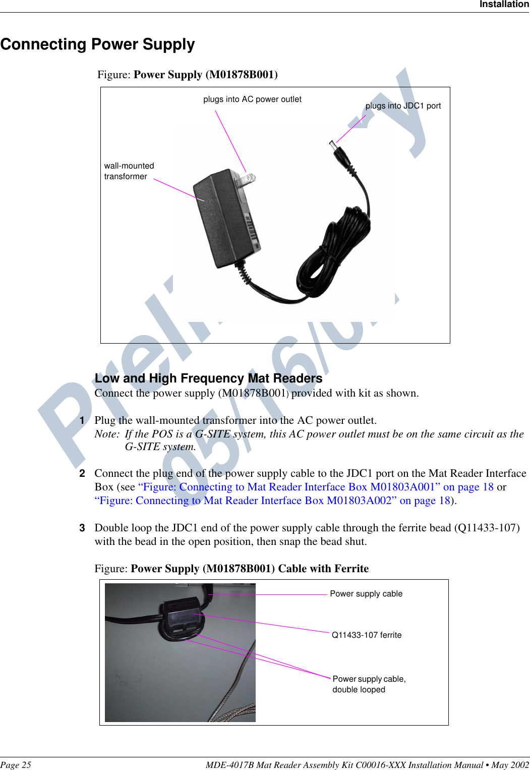 Preliminary  05/16/02Page 25 MDE-4017B Mat Reader Assembly Kit C00016-XXX Installation Manual • May 2002InstallationConnecting Power SupplyFigure: Power Supply (M01878B001)Low and High Frequency Mat ReadersConnect the power supply (M01878B001) provided with kit as shown.1Plug the wall-mounted transformer into the AC power outlet.Note: If the POS is a G-SITE system, this AC power outlet must be on the same circuit as the G-SITE system.2Connect the plug end of the power supply cable to the JDC1 port on the Mat Reader Interface Box (see “Figure: Connecting to Mat Reader Interface Box M01803A001” on page 18 or “Figure: Connecting to Mat Reader Interface Box M01803A002” on page 18).3Double loop the JDC1 end of the power supply cable through the ferrite bead (Q11433-107) with the bead in the open position, then snap the bead shut.Figure: Power Supply (M01878B001) Cable with Ferritewall-mounted transformerplugs into JDC1 portplugs into AC power outletQ11433-107 ferritePower supply cable, double loopedPower supply cable