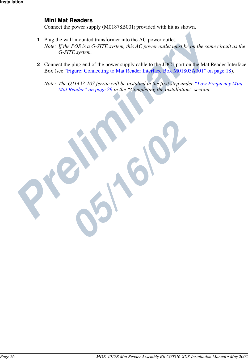 Preliminary  05/16/02InstallationPage 26 MDE-4017B Mat Reader Assembly Kit C00016-XXX Installation Manual • May 2002Mini Mat ReadersConnect the power supply (M01878B001) provided with kit as shown.1Plug the wall-mounted transformer into the AC power outlet.Note: If the POS is a G-SITE system, this AC power outlet must be on the same circuit as the G-SITE system.2Connect the plug end of the power supply cable to the JDC1 port on the Mat Reader Interface Box (see “Figure: Connecting to Mat Reader Interface Box M01803A001” on page 18).Note: The Q11433-107 ferrite will be installed in the first step under “Low Frequency Mini Mat Reader” on page 29 in the “Completing the Installation” section.