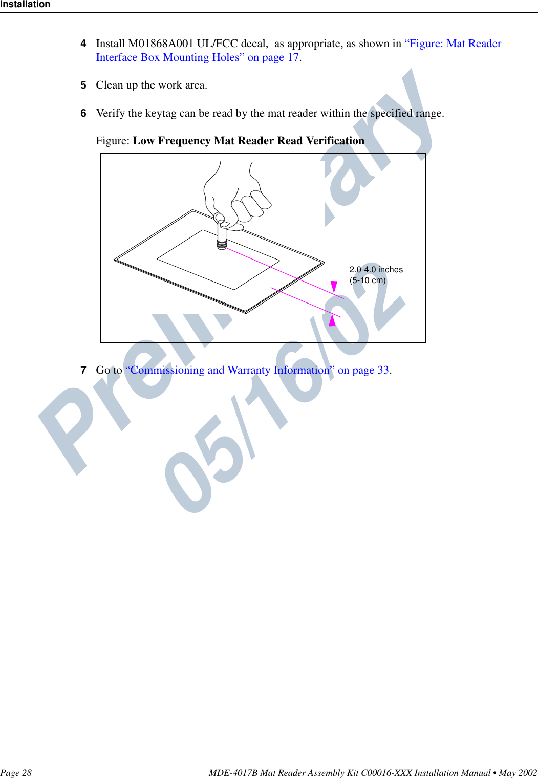 Preliminary  05/16/02InstallationPage 28 MDE-4017B Mat Reader Assembly Kit C00016-XXX Installation Manual • May 20024Install M01868A001 UL/FCC decal,  as appropriate, as shown in “Figure: Mat Reader Interface Box Mounting Holes” on page 17.5Clean up the work area.6Verify the keytag can be read by the mat reader within the specified range.Figure: Low Frequency Mat Reader Read Verification7Go to “Commissioning and Warranty Information” on page 33.2.0-4.0 inches(5-10 cm)