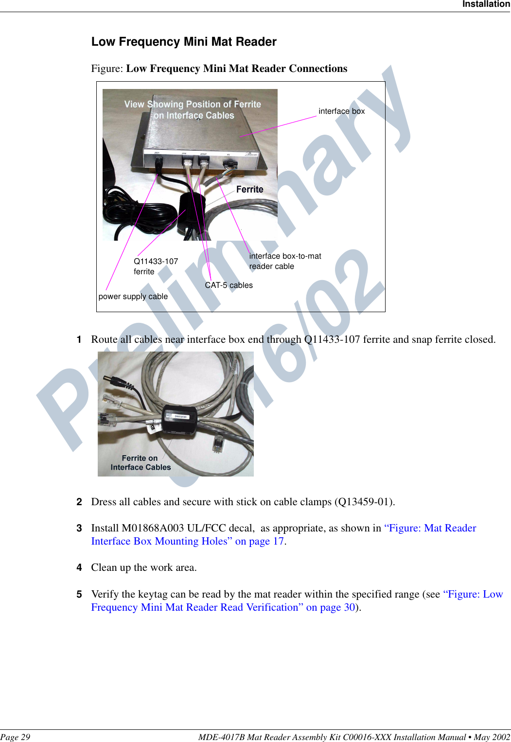 Preliminary  05/16/02Page 29 MDE-4017B Mat Reader Assembly Kit C00016-XXX Installation Manual • May 2002InstallationLow Frequency Mini Mat ReaderFigure: Low Frequency Mini Mat Reader Connections1Route all cables near interface box end through Q11433-107 ferrite and snap ferrite closed.2Dress all cables and secure with stick on cable clamps (Q13459-01).3Install M01868A003 UL/FCC decal,  as appropriate, as shown in “Figure: Mat Reader Interface Box Mounting Holes” on page 17.4Clean up the work area.5Verify the keytag can be read by the mat reader within the specified range (see “Figure: Low Frequency Mini Mat Reader Read Verification” on page 30).power supply cableCAT-5 cablesinterface box-to-mat reader cableQ11433-107 ferriteinterface box