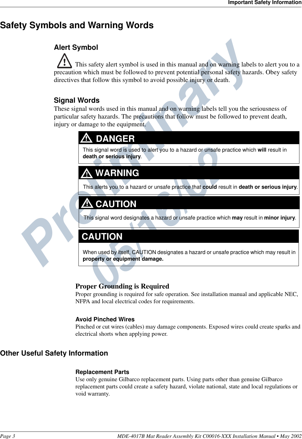 Preliminary  05/16/02Page 3 MDE-4017B Mat Reader Assembly Kit C00016-XXX Installation Manual • May 2002Important Safety InformationSafety Symbols and Warning WordsAlert Symbol This safety alert symbol is used in this manual and on warning labels to alert you to a precaution which must be followed to prevent potential personal safety hazards. Obey safety directives that follow this symbol to avoid possible injury or death.Signal WordsThese signal words used in this manual and on warning labels tell you the seriousness of particular safety hazards. The precautions that follow must be followed to prevent death, injury or damage to the equipment.Proper Grounding is RequiredProper grounding is required for safe operation. See installation manual and applicable NEC, NFPA and local electrical codes for requirements.Avoid Pinched WiresPinched or cut wires (cables) may damage components. Exposed wires could create sparks and electrical shorts when applying power.Other Useful Safety InformationReplacement PartsUse only genuine Gilbarco replacement parts. Using parts other than genuine Gilbarco replacement parts could create a safety hazard, violate national, state and local regulations or void warranty.This signal word designates a hazard or unsafe practice which may result in minor injury.This signal word is used to alert you to a hazard or unsafe practice which will result in death or serious injury.This alerts you to a hazard or unsafe practice that could result in death or serious injury.CAUTIONWhen used by itself, CAUTION designates a hazard or unsafe practice which may result in property or equipment damage.CAUTIONDANGERWARNING