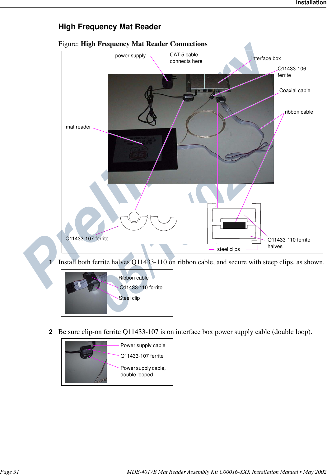 Preliminary  05/16/02Page 31 MDE-4017B Mat Reader Assembly Kit C00016-XXX Installation Manual • May 2002InstallationHigh Frequency Mat ReaderFigure: High Frequency Mat Reader Connections1Install both ferrite halves Q11433-110 on ribbon cable, and secure with steep clips, as shown.2Be sure clip-on ferrite Q11433-107 is on interface box power supply cable (double loop).CAT-5 cable connects herepower supply interface boxQ11433-107 ferrite Q11433-110 ferrite halvessteel clipsribbon cableCoaxial cableQ11433-106 ferritemat readerRibbon cableQ11433-110 ferriteSteel clipQ11433-107 ferritePower supply cable, double loopedPower supply cable