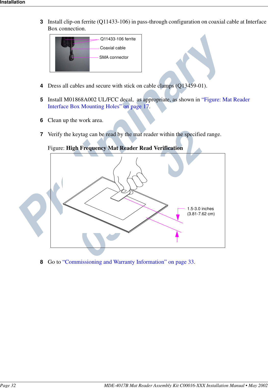 Preliminary  05/16/02InstallationPage 32 MDE-4017B Mat Reader Assembly Kit C00016-XXX Installation Manual • May 20023Install clip-on ferrite (Q11433-106) in pass-through configuration on coaxial cable at Interface Box connection.4Dress all cables and secure with stick on cable clamps (Q13459-01).5Install M01868A002 UL/FCC decal,  as appropriate, as shown in “Figure: Mat Reader Interface Box Mounting Holes” on page 17.6Clean up the work area.7Verify the keytag can be read by the mat reader within the specified range.Figure: High Frequency Mat Reader Read Verification8Go to “Commissioning and Warranty Information” on page 33.Q11433-106 ferriteCoaxial cableSMA connector1.5-3.0 inches(3.81-7.62 cm)