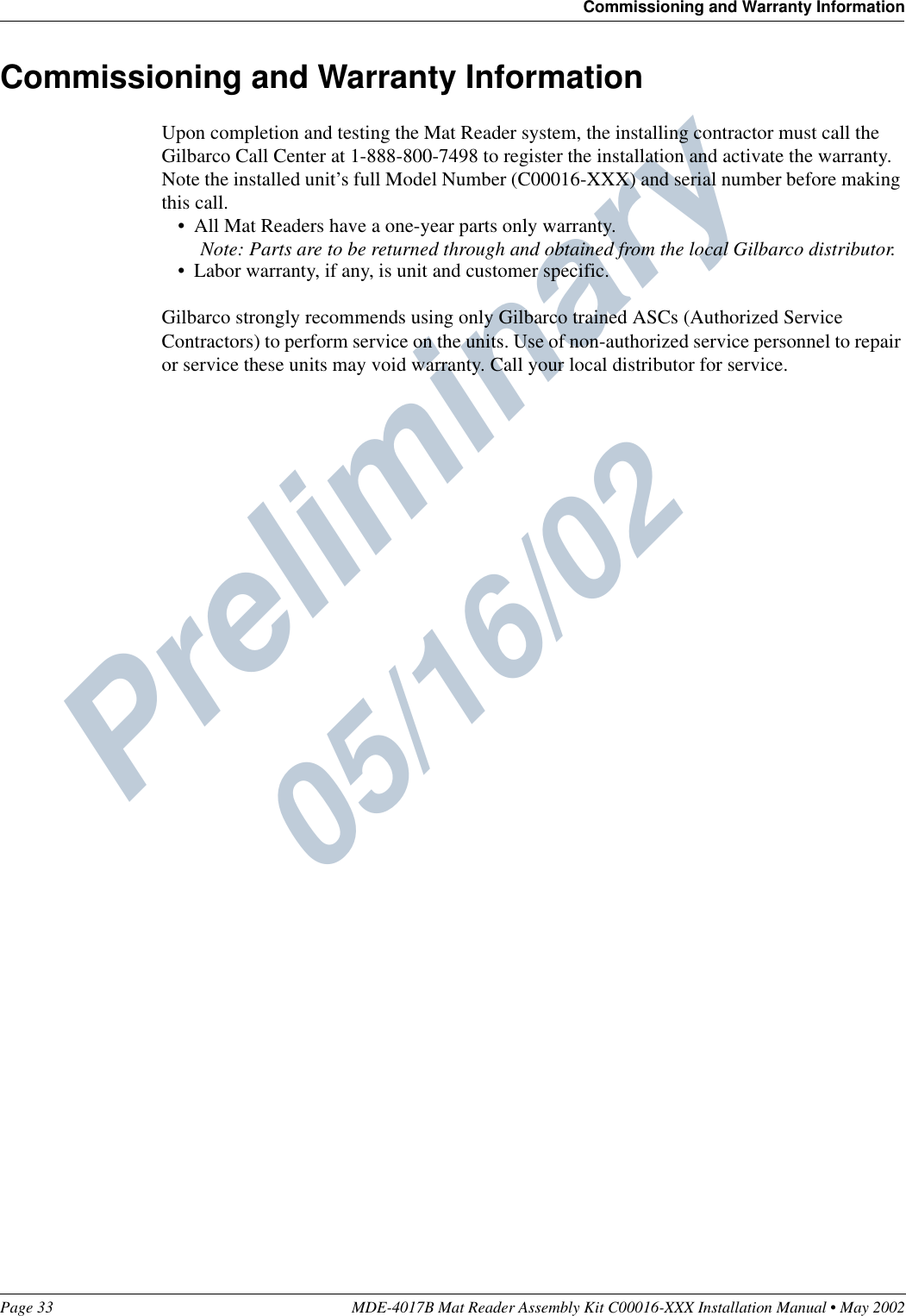 Preliminary  05/16/02Page 33 MDE-4017B Mat Reader Assembly Kit C00016-XXX Installation Manual • May 2002Commissioning and Warranty InformationCommissioning and Warranty InformationUpon completion and testing the Mat Reader system, the installing contractor must call the Gilbarco Call Center at 1-888-800-7498 to register the installation and activate the warranty. Note the installed unit’s full Model Number (C00016-XXX) and serial number before making this call.•All Mat Readers have a one-year parts only warranty.Note: Parts are to be returned through and obtained from the local Gilbarco distributor.•Labor warranty, if any, is unit and customer specific.Gilbarco strongly recommends using only Gilbarco trained ASCs (Authorized Service Contractors) to perform service on the units. Use of non-authorized service personnel to repair or service these units may void warranty. Call your local distributor for service.