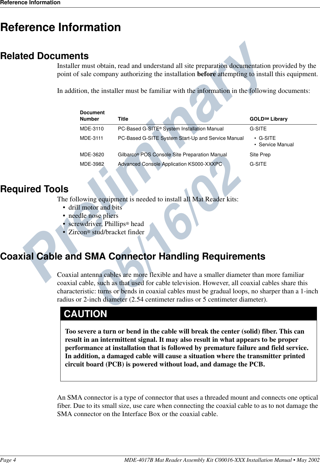 Preliminary  05/16/02Reference InformationPage 4 MDE-4017B Mat Reader Assembly Kit C00016-XXX Installation Manual • May 2002Reference InformationRelated DocumentsInstaller must obtain, read and understand all site preparation documentation provided by the point of sale company authorizing the installation before attempting to install this equipment.In addition, the installer must be familiar with the information in the following documents:Required ToolsThe following equipment is needed to install all Mat Reader kits:•drill motor and bits•needle nose pliers•screwdriver, Phillips® head•Zircon® stud/bracket finderCoaxial Cable and SMA Connector Handling RequirementsCoaxial antenna cables are more flexible and have a smaller diameter than more familiar coaxial cable, such as that used for cable television. However, all coaxial cables share this characteristic: turns or bends in coaxial cables must be gradual loops, no sharper than a 1-inch radius or 2-inch diameter (2.54 centimeter radius or 5 centimeter diameter).An SMA connector is a type of connector that uses a threaded mount and connects one optical fiber. Due to its small size, use care when connecting the coaxial cable to as to not damage the SMA connector on the Interface Box or the coaxial cable.Document Number Title GOLDSM LibraryMDE-3110 PC-Based G-SITE® System Installation Manual G-SITEMDE-3111 PC-Based G-SITE System Start-Up and Service Manual • G-SITE•Service ManualMDE-3620 Gilbarco® POS Console Site Preparation Manual Site PrepMDE-3982 Advanced Console Application KS000-XXXPC G-SITEToo severe a turn or bend in the cable will break the center (solid) fiber. This can result in an intermittent signal. It may also result in what appears to be proper performance at installation that is followed by premature failure and field service.In addition, a damaged cable will cause a situation where the transmitter printed circuit board (PCB) is powered without load, and damage the PCB. CAUTION