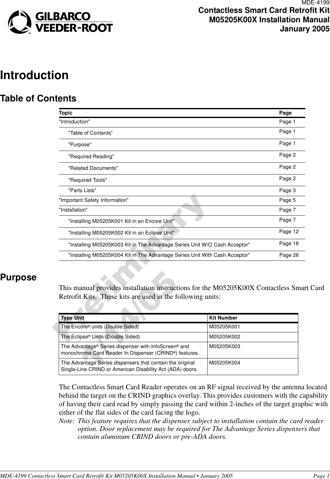 MDE-4199 Contactless Smart Card Retrofit Kit M05205K00X Installation Manual • January 2005 Page 1IntroductionTable of ContentsPurposeThis manual provides installation instructions for the M05205K00X Contactless Smart Card Retrofit Kits.  These kits are used in the following units:The Contactless Smart Card Reader operates on an RF signal received by the antenna located behind the target on the CRIND graphics overlay. This provides customers with the capability of having their card read by simply passing the card within 2-inches of the target graphic with either of the flat sides of the card facing the logo.Note: This feature requires that the dispenser subject to installation contain the card reader option. Door replacement may be required for The Advantage Series dispensers that contain aluminum CRIND doors or pre-ADA doors.Topic Page&quot;Introduction&quot; Page 1&quot;Table of Contents&quot; Page 1&quot;Purpose&quot; Page 1&quot;Required Reading&quot; Page 2&quot;Related Documents&quot; Page 2&quot;Required Tools&quot; Page 2&quot;Parts Lists&quot; Page 3&quot;Important Safety Information&quot; Page 5&quot;Installation&quot; Page 7&quot;Installing M05205K001 Kit in an Encore Unit&quot; Page 7&quot;Installing M05205K002 Kit in an Eclipse Unit&quot; Page 12&quot;Installing M05205K003 Kit in The Advantage Series Unit W/O Cash Acceptor&quot; Page 18&quot;Installing M05205K004 Kit in The Advantage Series Unit With Cash Acceptor&quot; Page 26Type Unit Kit NumberThe Encore® units (Double Sided) M05205K001The Eclipse® Units (Double Sided) M05205K002The Advantage® Series dispenser with InfoScreen® and monochrome Card Reader In Dispenser (CRIND®) features.M05205K003The Advantage Series dispensers that contain the original Single-Line CRIND or American Disability Act (ADA) doors.M05205K004MDE-4199Contactless Smart Card Retrofit KitM05205K00X Installation ManualJanuary 2005