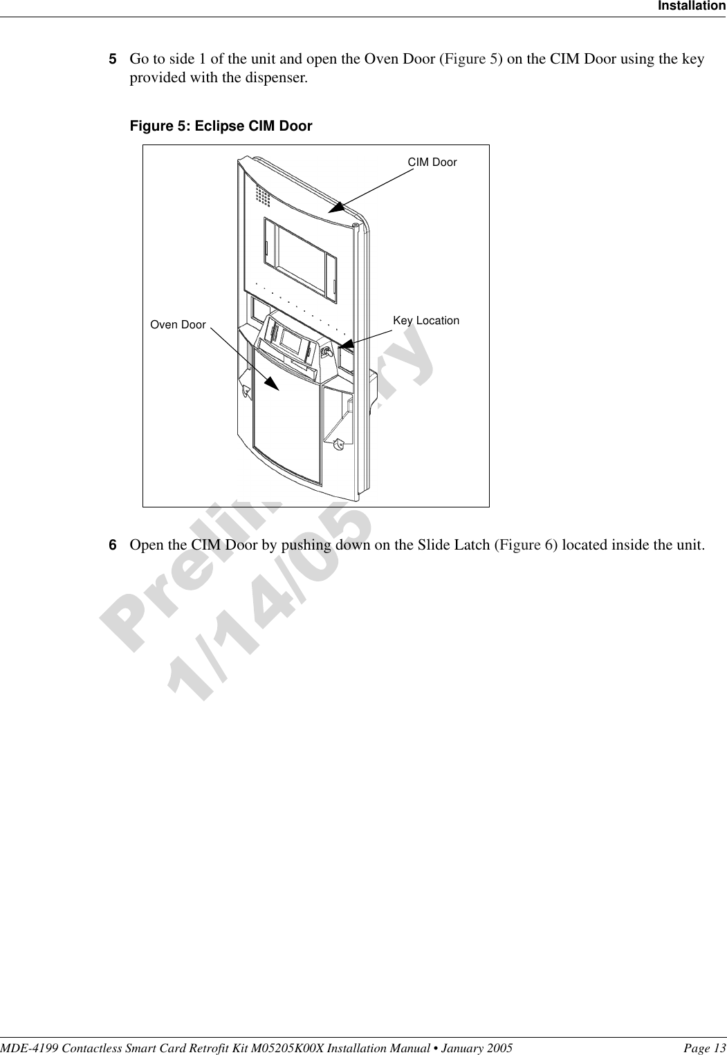 MDE-4199 Contactless Smart Card Retrofit Kit M05205K00X Installation Manual • January 2005 Page 13Installation5Go to side 1 of the unit and open the Oven Door (Figure 5) on the CIM Door using the key provided with the dispenser.Figure 5: Eclipse CIM Door6Open the CIM Door by pushing down on the Slide Latch (Figure 6) located inside the unit.Key LocationOven DoorCIM Door