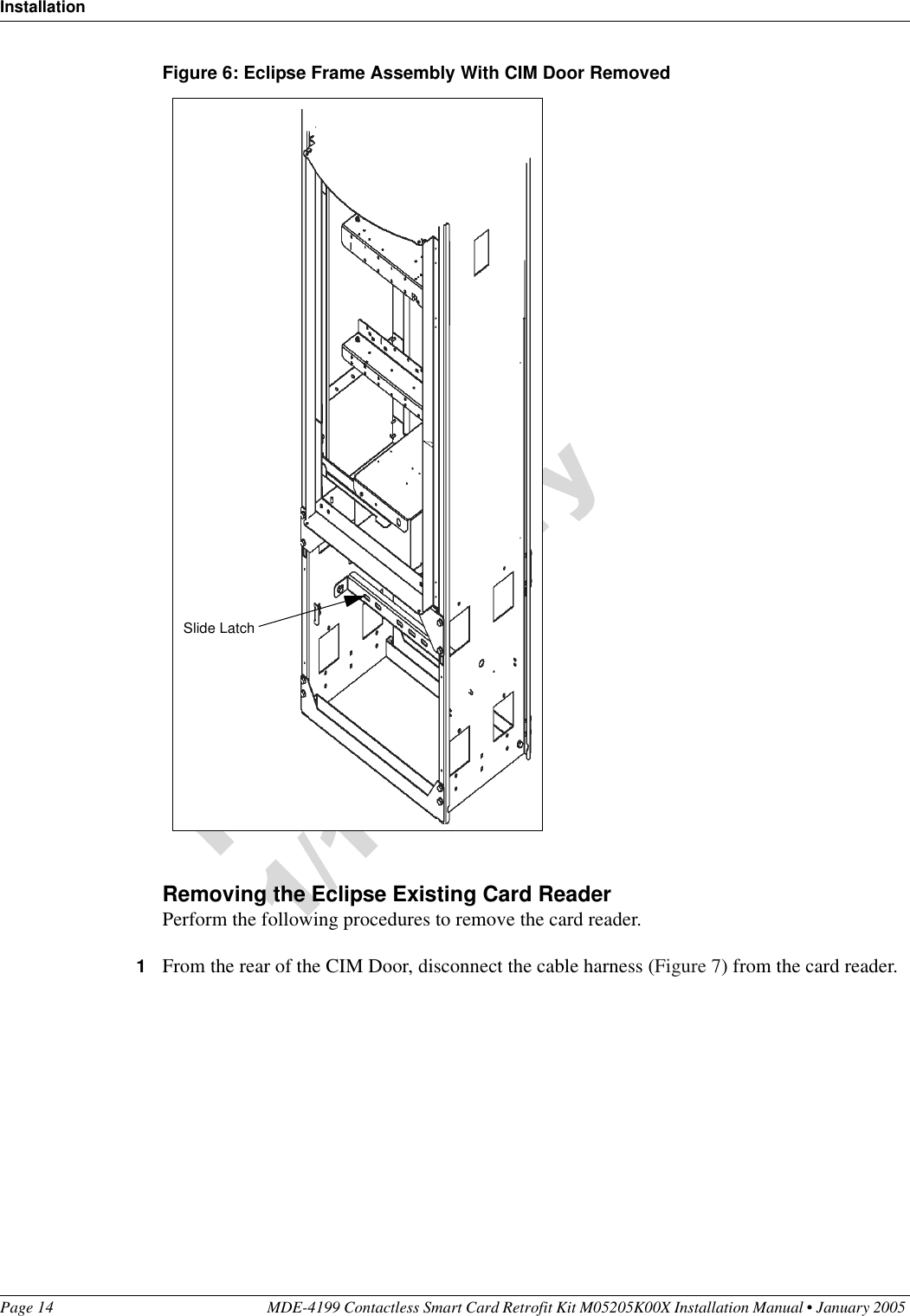 InstallationPage 14 MDE-4199 Contactless Smart Card Retrofit Kit M05205K00X Installation Manual • January 2005 Figure 6: Eclipse Frame Assembly With CIM Door RemovedRemoving the Eclipse Existing Card ReaderPerform the following procedures to remove the card reader.1From the rear of the CIM Door, disconnect the cable harness (Figure 7) from the card reader.Slide Latch