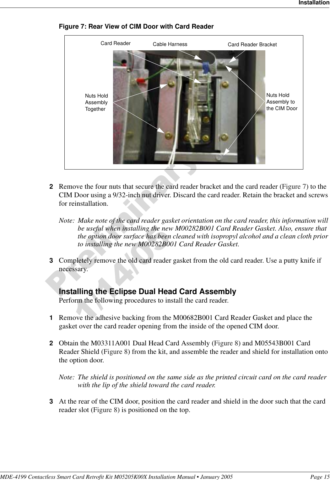 MDE-4199 Contactless Smart Card Retrofit Kit M05205K00X Installation Manual • January 2005 Page 15InstallationFigure 7: Rear View of CIM Door with Card Reader2Remove the four nuts that secure the card reader bracket and the card reader (Figure 7) to the CIM Door using a 9/32-inch nut driver. Discard the card reader. Retain the bracket and screws for reinstallation.Note: Make note of the card reader gasket orientation on the card reader, this information will be useful when installing the new M00282B001 Card Reader Gasket. Also, ensure that the option door surface has been cleaned with isopropyl alcohol and a clean cloth prior to installing the new M00282B001 Card Reader Gasket.3Completely remove the old card reader gasket from the old card reader. Use a putty knife if necessary.Installing the Eclipse Dual Head Card AssemblyPerform the following procedures to install the card reader.1Remove the adhesive backing from the M00682B001 Card Reader Gasket and place the gasket over the card reader opening from the inside of the opened CIM door.2Obtain the M03311A001 Dual Head Card Assembly (Figure 8) and M05543B001 Card Reader Shield (Figure 8) from the kit, and assemble the reader and shield for installation onto the option door.Note: The shield is positioned on the same side as the printed circuit card on the card reader with the lip of the shield toward the card reader.3At the rear of the CIM door, position the card reader and shield in the door such that the card reader slot (Figure 8) is positioned on the top.Nuts Hold Assembly TogetherCable HarnessNuts Hold Assembly to the CIM DoorCard Reader BracketCard Reader