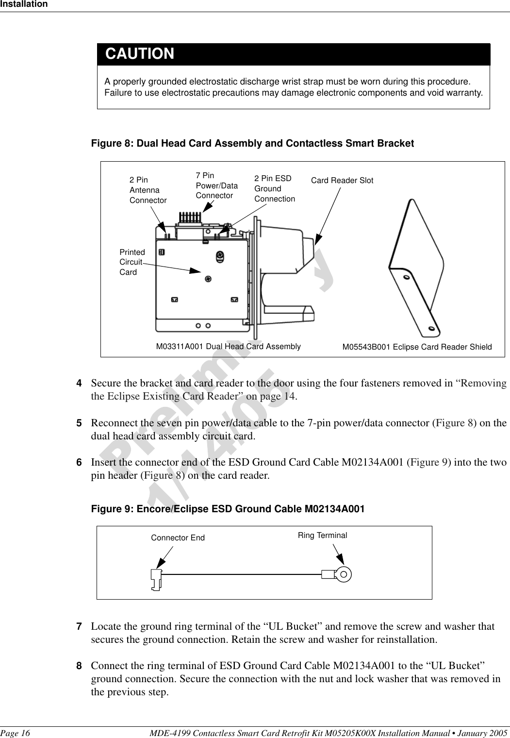 InstallationPage 16 MDE-4199 Contactless Smart Card Retrofit Kit M05205K00X Installation Manual • January 2005 Figure 8: Dual Head Card Assembly and Contactless Smart Bracket4Secure the bracket and card reader to the door using the four fasteners removed in “Removing the Eclipse Existing Card Reader” on page 14.5Reconnect the seven pin power/data cable to the 7-pin power/data connector (Figure 8) on the dual head card assembly circuit card.6Insert the connector end of the ESD Ground Card Cable M02134A001 (Figure 9) into the two pin header (Figure 8) on the card reader.Figure 9: Encore/Eclipse ESD Ground Cable M02134A0017Locate the ground ring terminal of the “UL Bucket” and remove the screw and washer that secures the ground connection. Retain the screw and washer for reinstallation.8Connect the ring terminal of ESD Ground Card Cable M02134A001 to the “UL Bucket” ground connection. Secure the connection with the nut and lock washer that was removed in the previous step.A properly grounded electrostatic discharge wrist strap must be worn during this procedure. Failure to use electrostatic precautions may damage electronic components and void warranty.CAUTIONCard Reader SlotM03311A001 Dual Head Card Assembly M05543B001 Eclipse Card Reader Shield Printed Circuit Card2 Pin Antenna Connector7 Pin Power/Data Connector2 Pin ESD Ground ConnectionRing TerminalConnector End