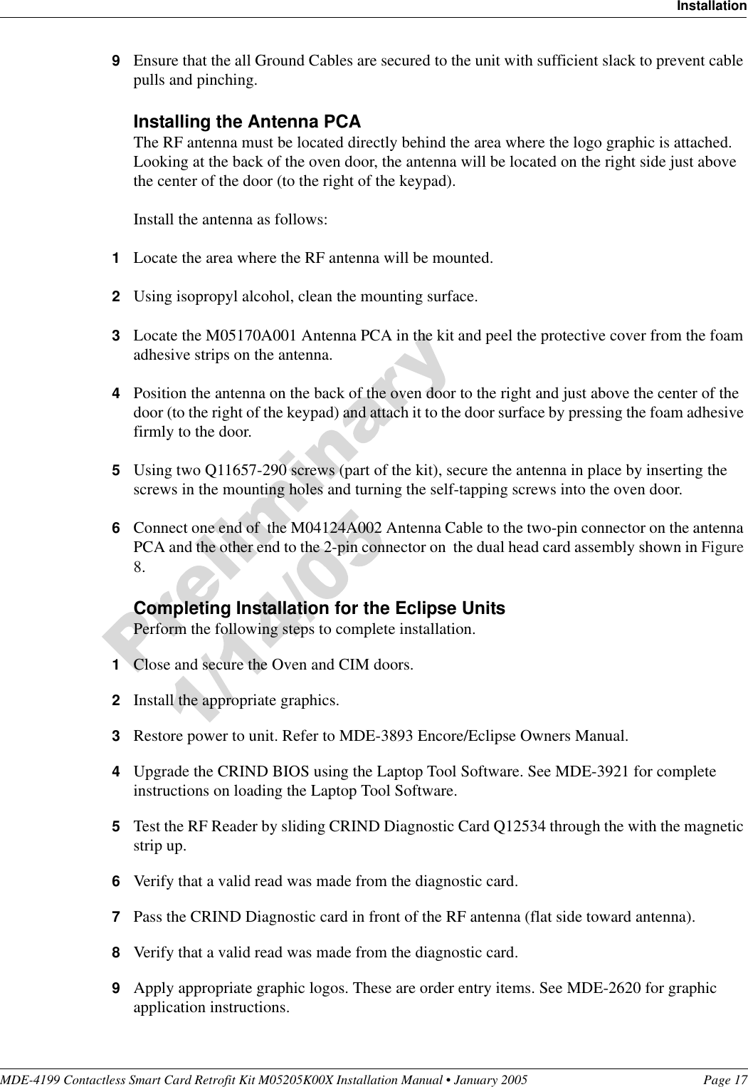MDE-4199 Contactless Smart Card Retrofit Kit M05205K00X Installation Manual • January 2005 Page 17Installation9Ensure that the all Ground Cables are secured to the unit with sufficient slack to prevent cable pulls and pinching.Installing the Antenna PCAThe RF antenna must be located directly behind the area where the logo graphic is attached. Looking at the back of the oven door, the antenna will be located on the right side just above the center of the door (to the right of the keypad).Install the antenna as follows:1Locate the area where the RF antenna will be mounted.2Using isopropyl alcohol, clean the mounting surface.3Locate the M05170A001 Antenna PCA in the kit and peel the protective cover from the foam adhesive strips on the antenna.4Position the antenna on the back of the oven door to the right and just above the center of the door (to the right of the keypad) and attach it to the door surface by pressing the foam adhesive firmly to the door.5Using two Q11657-290 screws (part of the kit), secure the antenna in place by inserting the screws in the mounting holes and turning the self-tapping screws into the oven door.6Connect one end of  the M04124A002 Antenna Cable to the two-pin connector on the antenna PCA and the other end to the 2-pin connector on  the dual head card assembly shown in Figure 8.Completing Installation for the Eclipse UnitsPerform the following steps to complete installation.1Close and secure the Oven and CIM doors.2Install the appropriate graphics.3Restore power to unit. Refer to MDE-3893 Encore/Eclipse Owners Manual.4Upgrade the CRIND BIOS using the Laptop Tool Software. See MDE-3921 for complete instructions on loading the Laptop Tool Software.5Test the RF Reader by sliding CRIND Diagnostic Card Q12534 through the with the magnetic strip up.6Verify that a valid read was made from the diagnostic card.7Pass the CRIND Diagnostic card in front of the RF antenna (flat side toward antenna).8Verify that a valid read was made from the diagnostic card.9Apply appropriate graphic logos. These are order entry items. See MDE-2620 for graphic application instructions.