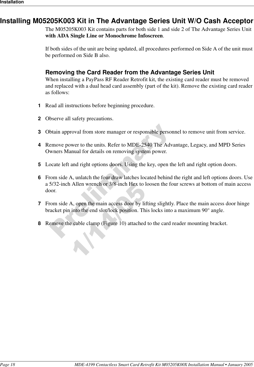 InstallationPage 18 MDE-4199 Contactless Smart Card Retrofit Kit M05205K00X Installation Manual • January 2005 Installing M05205K003 Kit in The Advantage Series Unit W/O Cash AcceptorThe M05205K003 Kit contains parts for both side 1 and side 2 of The Advantage Series Unit with ADA Single Line or Monochrome Infoscreen.If both sides of the unit are being updated, all procedures performed on Side A of the unit must be performed on Side B also.Removing the Card Reader from the Advantage Series UnitWhen installing a PayPass RF Reader Retrofit kit, the existing card reader must be removed and replaced with a dual head card assembly (part of the kit). Remove the existing card reader as follows:1Read all instructions before beginning procedure.2Observe all safety precautions.3Obtain approval from store manager or responsible personnel to remove unit from service.4Remove power to the units. Refer to MDE-2540 The Advantage, Legacy, and MPD Series Owners Manual for details on removing system power.5Locate left and right options doors. Using the key, open the left and right option doors.6From side A, unlatch the four draw latches located behind the right and left options doors. Use a 5/32-inch Allen wrench or 3/8-inch Hex to loosen the four screws at bottom of main access door.7From side A, open the main access door by lifting slightly. Place the main access door hinge bracket pin into the end slot/lock position. This locks into a maximum 90° angle.8Remove the cable clamp (Figure 10) attached to the card reader mounting bracket.