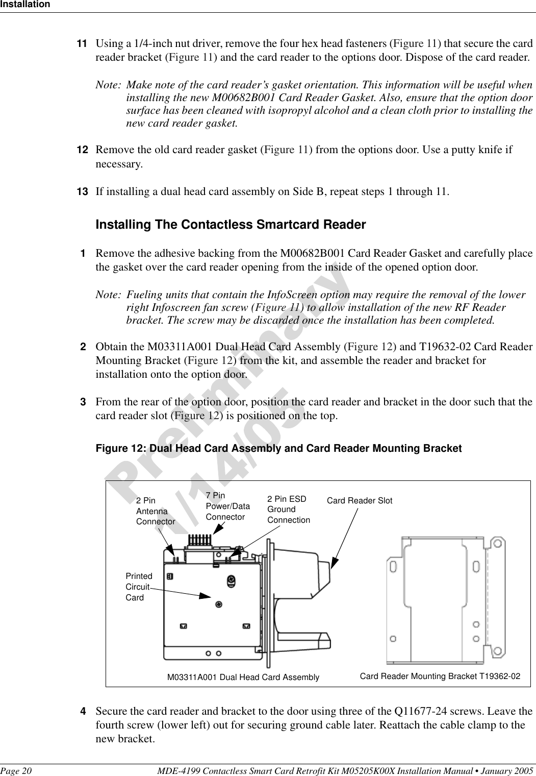 InstallationPage 20 MDE-4199 Contactless Smart Card Retrofit Kit M05205K00X Installation Manual • January 2005 11 Using a 1/4-inch nut driver, remove the four hex head fasteners (Figure 11) that secure the card reader bracket (Figure 11) and the card reader to the options door. Dispose of the card reader.Note: Make note of the card reader’s gasket orientation. This information will be useful when installing the new M00682B001 Card Reader Gasket. Also, ensure that the option door surface has been cleaned with isopropyl alcohol and a clean cloth prior to installing the new card reader gasket.12 Remove the old card reader gasket (Figure 11) from the options door. Use a putty knife if necessary.13 If installing a dual head card assembly on Side B, repeat steps 1 through 11.Installing The Contactless Smartcard Reader1Remove the adhesive backing from the M00682B001 Card Reader Gasket and carefully place the gasket over the card reader opening from the inside of the opened option door.Note: Fueling units that contain the InfoScreen option may require the removal of the lower right Infoscreen fan screw (Figure 11) to allow installation of the new RF Reader bracket. The screw may be discarded once the installation has been completed.2Obtain the M03311A001 Dual Head Card Assembly (Figure 12) and T19632-02 Card Reader Mounting Bracket (Figure 12) from the kit, and assemble the reader and bracket for installation onto the option door.3From the rear of the option door, position the card reader and bracket in the door such that the card reader slot (Figure 12) is positioned on the top.Figure 12: Dual Head Card Assembly and Card Reader Mounting Bracket4Secure the card reader and bracket to the door using three of the Q11677-24 screws. Leave the fourth screw (lower left) out for securing ground cable later. Reattach the cable clamp to the new bracket.Card Reader SlotM03311A001 Dual Head Card Assembly Card Reader Mounting Bracket T19362-02Printed Circuit Card2 Pin Antenna Connector7 Pin Power/Data Connector2 Pin ESD Ground Connection