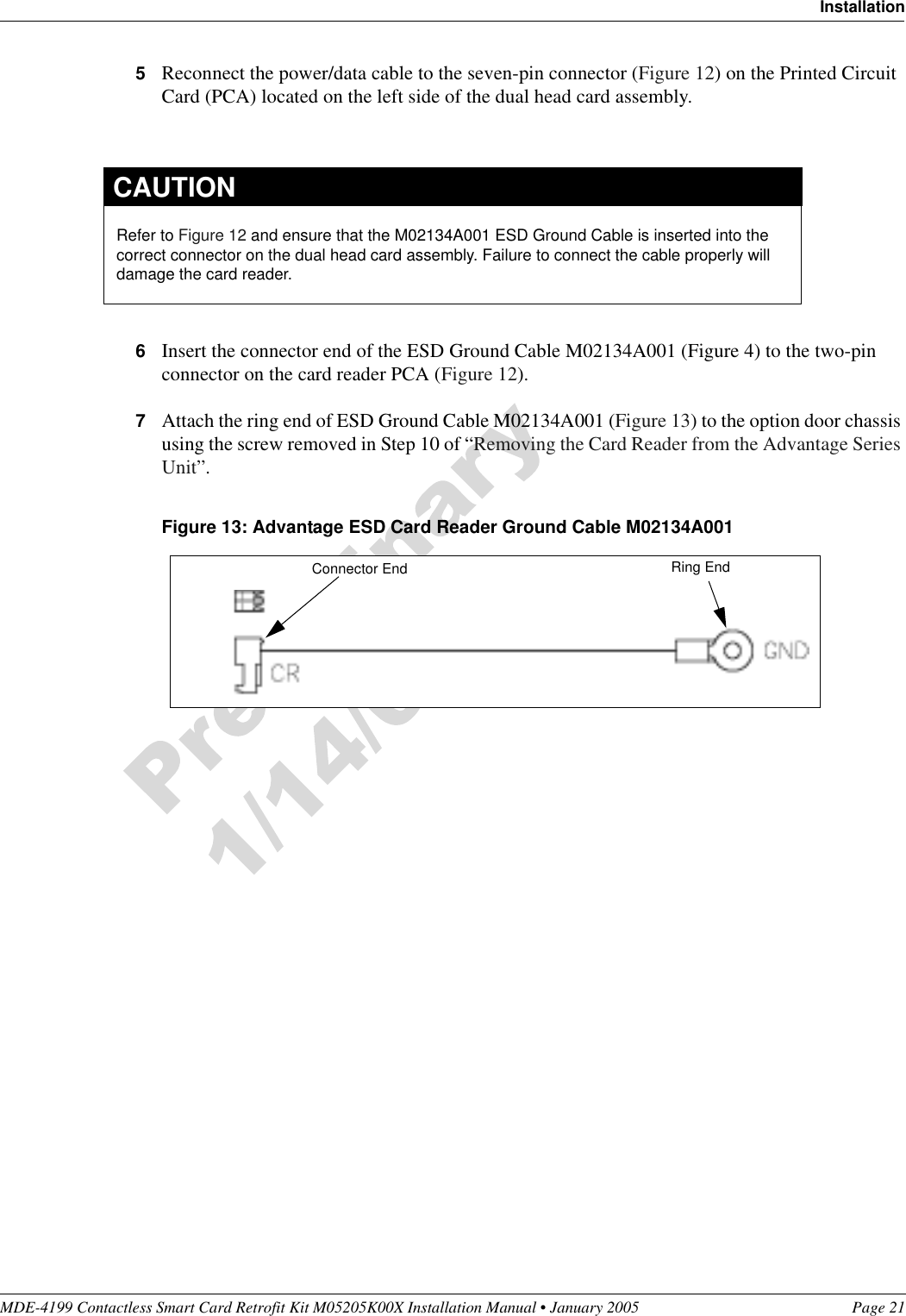 MDE-4199 Contactless Smart Card Retrofit Kit M05205K00X Installation Manual • January 2005 Page 21Installation5Reconnect the power/data cable to the seven-pin connector (Figure 12) on the Printed Circuit Card (PCA) located on the left side of the dual head card assembly.6Insert the connector end of the ESD Ground Cable M02134A001 (Figure 4) to the two-pin connector on the card reader PCA (Figure 12).7Attach the ring end of ESD Ground Cable M02134A001 (Figure 13) to the option door chassis using the screw removed in Step 10 of “Removing the Card Reader from the Advantage Series Unit”.Figure 13: Advantage ESD Card Reader Ground Cable M02134A001Refer to Figure 12 and ensure that the M02134A001 ESD Ground Cable is inserted into the correct connector on the dual head card assembly. Failure to connect the cable properly will damage the card reader.CAUTIONRing EndConnector End