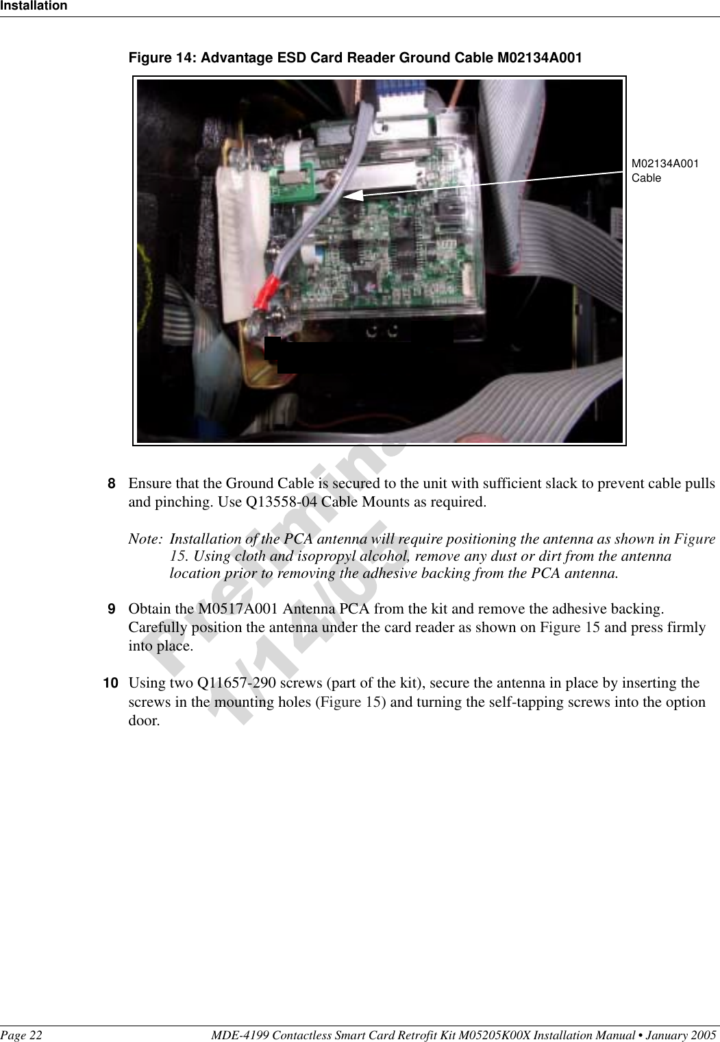 InstallationPage 22 MDE-4199 Contactless Smart Card Retrofit Kit M05205K00X Installation Manual • January 2005 Figure 14: Advantage ESD Card Reader Ground Cable M02134A0018Ensure that the Ground Cable is secured to the unit with sufficient slack to prevent cable pulls and pinching. Use Q13558-04 Cable Mounts as required.Note: Installation of the PCA antenna will require positioning the antenna as shown in Figure 15. Using cloth and isopropyl alcohol, remove any dust or dirt from the antenna location prior to removing the adhesive backing from the PCA antenna.9Obtain the M0517A001 Antenna PCA from the kit and remove the adhesive backing. Carefully position the antenna under the card reader as shown on Figure 15 and press firmly into place. 10 Using two Q11657-290 screws (part of the kit), secure the antenna in place by inserting the screws in the mounting holes (Figure 15) and turning the self-tapping screws into the option door.M02134A001 Cable