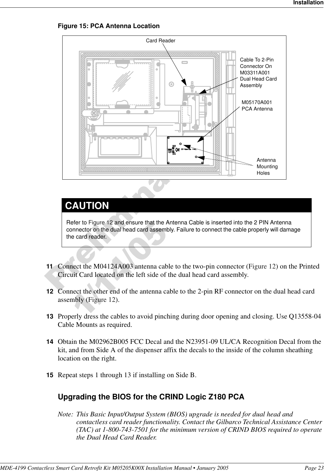 MDE-4199 Contactless Smart Card Retrofit Kit M05205K00X Installation Manual • January 2005 Page 23InstallationFigure 15: PCA Antenna Location11 Connect the M04124A003 antenna cable to the two-pin connector (Figure 12) on the Printed Circuit Card located on the left side of the dual head card assembly.12 Connect the other end of the antenna cable to the 2-pin RF connector on the dual head card assembly (Figure 12).13 Properly dress the cables to avoid pinching during door opening and closing. Use Q13558-04 Cable Mounts as required.14 Obtain the M02962B005 FCC Decal and the N23951-09 UL/CA Recognition Decal from the kit, and from Side A of the dispenser affix the decals to the inside of the column sheathing location on the right.15 Repeat steps 1 through 13 if installing on Side B.Upgrading the BIOS for the CRIND Logic Z180 PCANote: This Basic Input/Output System (BIOS) upgrade is needed for dual head and contactless card reader functionality. Contact the Gilbarco Technical Assistance Center (TAC) at 1-800-743-7501 for the minimum version of CRIND BIOS required to operate the Dual Head Card Reader.M05170A001PCA AntennaCable To 2-Pin Connector On M03311A001 Dual Head Card AssemblyCard ReaderAntenna Mounting HolesRefer to Figure 12 and ensure that the Antenna Cable is inserted into the 2 PIN Antenna connector on the dual head card assembly. Failure to connect the cable properly will damage the card reader.CAUTION