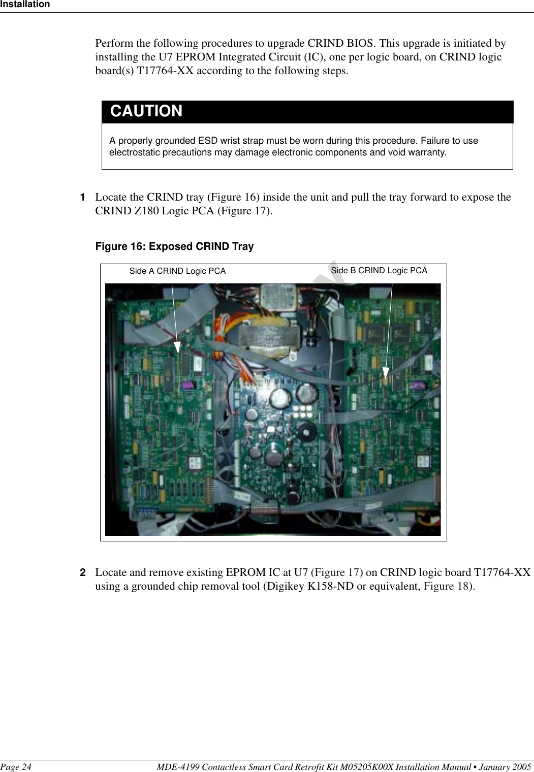 InstallationPage 24 MDE-4199 Contactless Smart Card Retrofit Kit M05205K00X Installation Manual • January 2005 Perform the following procedures to upgrade CRIND BIOS. This upgrade is initiated by installing the U7 EPROM Integrated Circuit (IC), one per logic board, on CRIND logic board(s) T17764-XX according to the following steps.1Locate the CRIND tray (Figure 16) inside the unit and pull the tray forward to expose the CRIND Z180 Logic PCA (Figure 17).Figure 16: Exposed CRIND Tray2Locate and remove existing EPROM IC at U7 (Figure 17) on CRIND logic board T17764-XX using a grounded chip removal tool (Digikey K158-ND or equivalent, Figure 18).A properly grounded ESD wrist strap must be worn during this procedure. Failure to use electrostatic precautions may damage electronic components and void warranty.CAUTIONSide A CRIND Logic PCA Side B CRIND Logic PCA