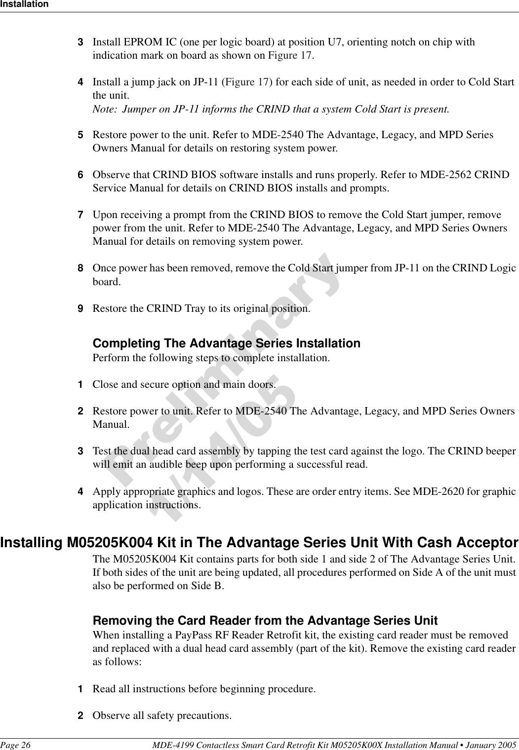 InstallationPage 26 MDE-4199 Contactless Smart Card Retrofit Kit M05205K00X Installation Manual • January 2005 3Install EPROM IC (one per logic board) at position U7, orienting notch on chip with indication mark on board as shown on Figure 17.4Install a jump jack on JP-11 (Figure 17) for each side of unit, as needed in order to Cold Start the unit.Note: Jumper on JP-11 informs the CRIND that a system Cold Start is present.5Restore power to the unit. Refer to MDE-2540 The Advantage, Legacy, and MPD Series Owners Manual for details on restoring system power.6Observe that CRIND BIOS software installs and runs properly. Refer to MDE-2562 CRIND Service Manual for details on CRIND BIOS installs and prompts.7Upon receiving a prompt from the CRIND BIOS to remove the Cold Start jumper, remove power from the unit. Refer to MDE-2540 The Advantage, Legacy, and MPD Series Owners Manual for details on removing system power.8Once power has been removed, remove the Cold Start jumper from JP-11 on the CRIND Logic board.9Restore the CRIND Tray to its original position.Completing The Advantage Series InstallationPerform the following steps to complete installation.1Close and secure option and main doors.2Restore power to unit. Refer to MDE-2540 The Advantage, Legacy, and MPD Series Owners Manual.3Test the dual head card assembly by tapping the test card against the logo. The CRIND beeper will emit an audible beep upon performing a successful read.4Apply appropriate graphics and logos. These are order entry items. See MDE-2620 for graphic application instructions.Installing M05205K004 Kit in The Advantage Series Unit With Cash AcceptorThe M05205K004 Kit contains parts for both side 1 and side 2 of The Advantage Series Unit. If both sides of the unit are being updated, all procedures performed on Side A of the unit must also be performed on Side B.Removing the Card Reader from the Advantage Series UnitWhen installing a PayPass RF Reader Retrofit kit, the existing card reader must be removed and replaced with a dual head card assembly (part of the kit). Remove the existing card reader as follows:1Read all instructions before beginning procedure.2Observe all safety precautions.