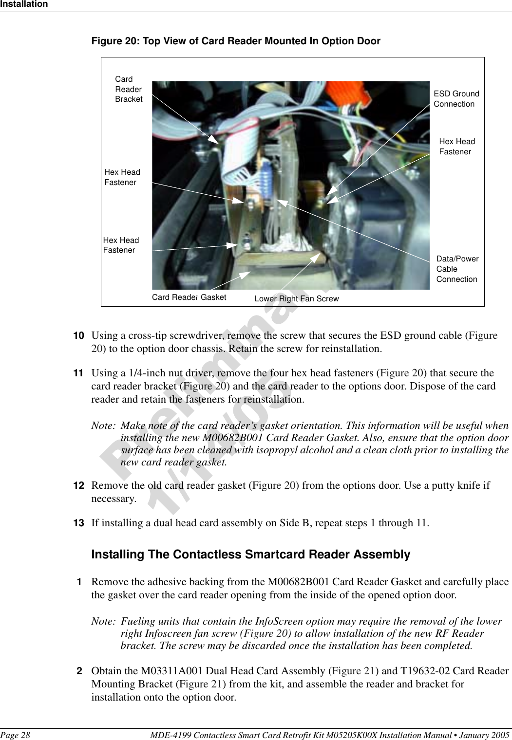 InstallationPage 28 MDE-4199 Contactless Smart Card Retrofit Kit M05205K00X Installation Manual • January 2005 Figure 20: Top View of Card Reader Mounted In Option Door10 Using a cross-tip screwdriver, remove the screw that secures the ESD ground cable (Figure 20) to the option door chassis. Retain the screw for reinstallation.11 Using a 1/4-inch nut driver, remove the four hex head fasteners (Figure 20) that secure the card reader bracket (Figure 20) and the card reader to the options door. Dispose of the card reader and retain the fasteners for reinstallation.Note: Make note of the card reader’s gasket orientation. This information will be useful when installing the new M00682B001 Card Reader Gasket. Also, ensure that the option door surface has been cleaned with isopropyl alcohol and a clean cloth prior to installing the new card reader gasket.12 Remove the old card reader gasket (Figure 20) from the options door. Use a putty knife if necessary.13 If installing a dual head card assembly on Side B, repeat steps 1 through 11.Installing The Contactless Smartcard Reader Assembly1Remove the adhesive backing from the M00682B001 Card Reader Gasket and carefully place the gasket over the card reader opening from the inside of the opened option door.Note: Fueling units that contain the InfoScreen option may require the removal of the lower right Infoscreen fan screw (Figure 20) to allow installation of the new RF Reader bracket. The screw may be discarded once the installation has been completed.2Obtain the M03311A001 Dual Head Card Assembly (Figure 21) and T19632-02 Card Reader Mounting Bracket (Figure 21) from the kit, and assemble the reader and bracket for installation onto the option door.Data/Power Cable ConnectionESD Ground ConnectionHex Head FastenerHex Head FastenerHex Head FastenerCard Reader BracketCard Reader Gasket Lower Right Fan Screw