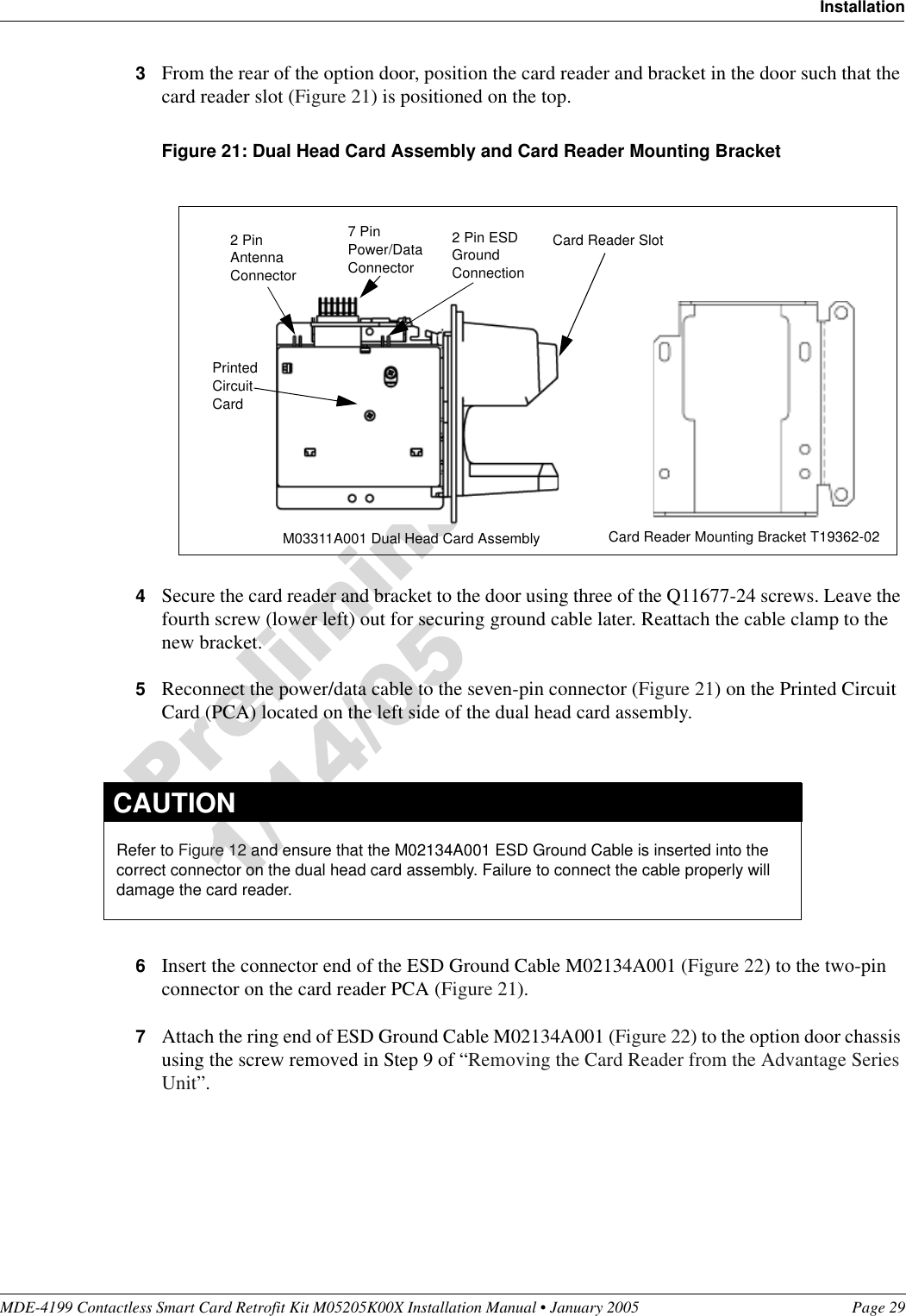 MDE-4199 Contactless Smart Card Retrofit Kit M05205K00X Installation Manual • January 2005 Page 29Installation3From the rear of the option door, position the card reader and bracket in the door such that the card reader slot (Figure 21) is positioned on the top.Figure 21: Dual Head Card Assembly and Card Reader Mounting Bracket4Secure the card reader and bracket to the door using three of the Q11677-24 screws. Leave the fourth screw (lower left) out for securing ground cable later. Reattach the cable clamp to the new bracket.5Reconnect the power/data cable to the seven-pin connector (Figure 21) on the Printed Circuit Card (PCA) located on the left side of the dual head card assembly.6Insert the connector end of the ESD Ground Cable M02134A001 (Figure 22) to the two-pin connector on the card reader PCA (Figure 21).7Attach the ring end of ESD Ground Cable M02134A001 (Figure 22) to the option door chassis using the screw removed in Step 9 of “Removing the Card Reader from the Advantage Series Unit”.Card Reader SlotM03311A001 Dual Head Card Assembly Card Reader Mounting Bracket T19362-02Printed Circuit Card2 Pin Antenna Connector7 Pin Power/Data Connector2 Pin ESD Ground ConnectionRefer to Figure 12 and ensure that the M02134A001 ESD Ground Cable is inserted into the correct connector on the dual head card assembly. Failure to connect the cable properly will damage the card reader.CAUTION