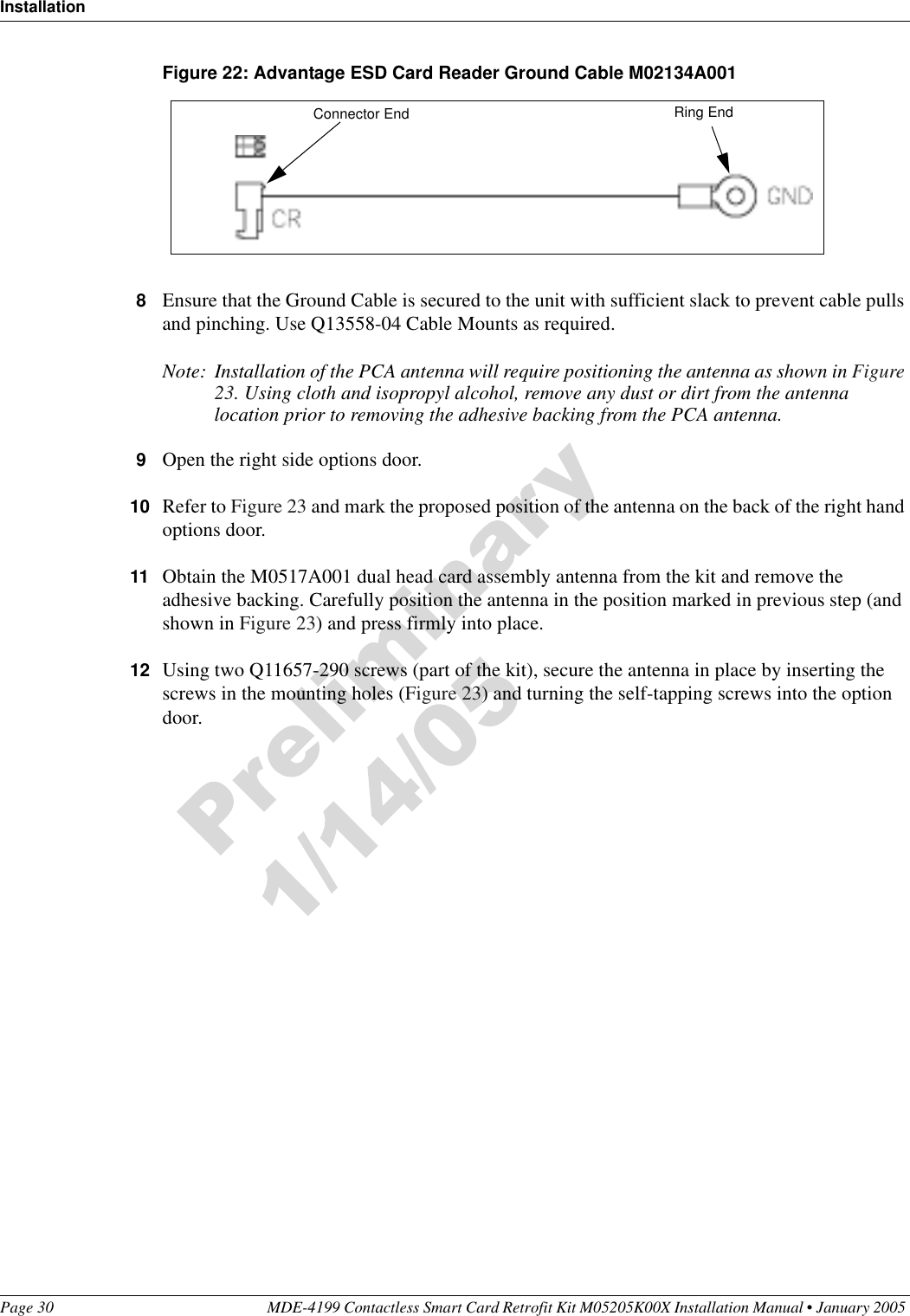 InstallationPage 30 MDE-4199 Contactless Smart Card Retrofit Kit M05205K00X Installation Manual • January 2005 Figure 22: Advantage ESD Card Reader Ground Cable M02134A0018Ensure that the Ground Cable is secured to the unit with sufficient slack to prevent cable pulls and pinching. Use Q13558-04 Cable Mounts as required.Note: Installation of the PCA antenna will require positioning the antenna as shown in Figure 23. Using cloth and isopropyl alcohol, remove any dust or dirt from the antenna location prior to removing the adhesive backing from the PCA antenna.9Open the right side options door.10 Refer to Figure 23 and mark the proposed position of the antenna on the back of the right hand options door.11 Obtain the M0517A001 dual head card assembly antenna from the kit and remove the adhesive backing. Carefully position the antenna in the position marked in previous step (and shown in Figure 23) and press firmly into place. 12 Using two Q11657-290 screws (part of the kit), secure the antenna in place by inserting the screws in the mounting holes (Figure 23) and turning the self-tapping screws into the option door.Ring EndConnector End