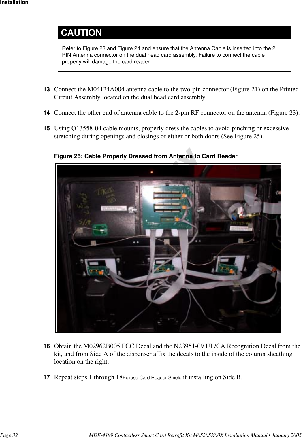 InstallationPage 32 MDE-4199 Contactless Smart Card Retrofit Kit M05205K00X Installation Manual • January 2005 13 Connect the M04124A004 antenna cable to the two-pin connector (Figure 21) on the Printed Circuit Assembly located on the dual head card assembly.14 Connect the other end of antenna cable to the 2-pin RF connector on the antenna (Figure 23).15 Using Q13558-04 cable mounts, properly dress the cables to avoid pinching or excessive stretching during openings and closings of either or both doors (See Figure 25).Figure 25: Cable Properly Dressed from Antenna to Card Reader16 Obtain the M02962B005 FCC Decal and the N23951-09 UL/CA Recognition Decal from the kit, and from Side A of the dispenser affix the decals to the inside of the column sheathing location on the right.17 Repeat steps 1 through 18Eclipse Card Reader Shield if installing on Side B.Refer to Figure 23 and Figure 24 and ensure that the Antenna Cable is inserted into the 2 PIN Antenna connector on the dual head card assembly. Failure to connect the cable properly will damage the card reader.CAUTION