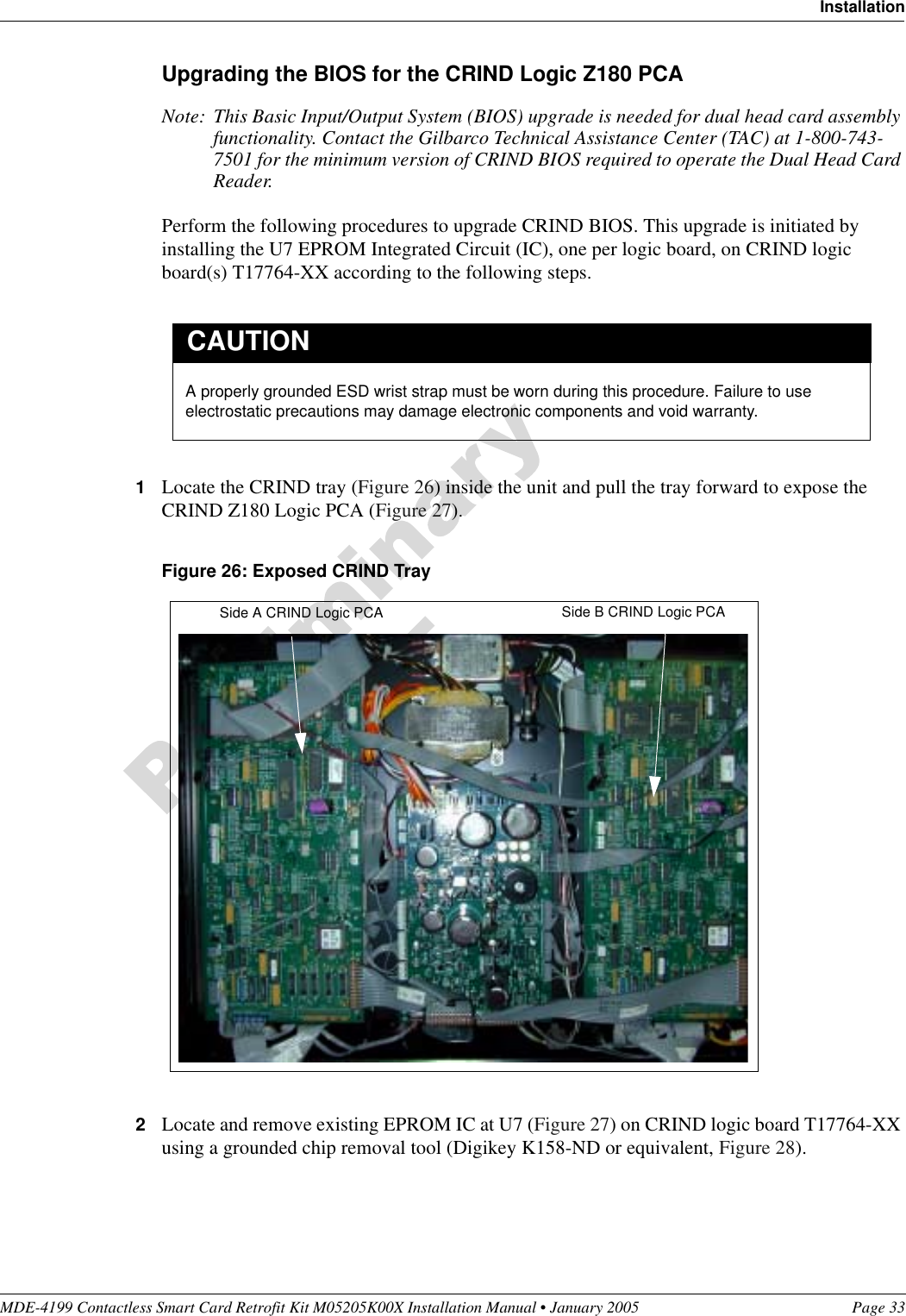 MDE-4199 Contactless Smart Card Retrofit Kit M05205K00X Installation Manual • January 2005 Page 33InstallationUpgrading the BIOS for the CRIND Logic Z180 PCANote: This Basic Input/Output System (BIOS) upgrade is needed for dual head card assembly functionality. Contact the Gilbarco Technical Assistance Center (TAC) at 1-800-743-7501 for the minimum version of CRIND BIOS required to operate the Dual Head Card Reader.Perform the following procedures to upgrade CRIND BIOS. This upgrade is initiated by installing the U7 EPROM Integrated Circuit (IC), one per logic board, on CRIND logic board(s) T17764-XX according to the following steps.1Locate the CRIND tray (Figure 26) inside the unit and pull the tray forward to expose the CRIND Z180 Logic PCA (Figure 27).Figure 26: Exposed CRIND Tray2Locate and remove existing EPROM IC at U7 (Figure 27) on CRIND logic board T17764-XX using a grounded chip removal tool (Digikey K158-ND or equivalent, Figure 28).A properly grounded ESD wrist strap must be worn during this procedure. Failure to use electrostatic precautions may damage electronic components and void warranty.CAUTIONSide A CRIND Logic PCA Side B CRIND Logic PCA