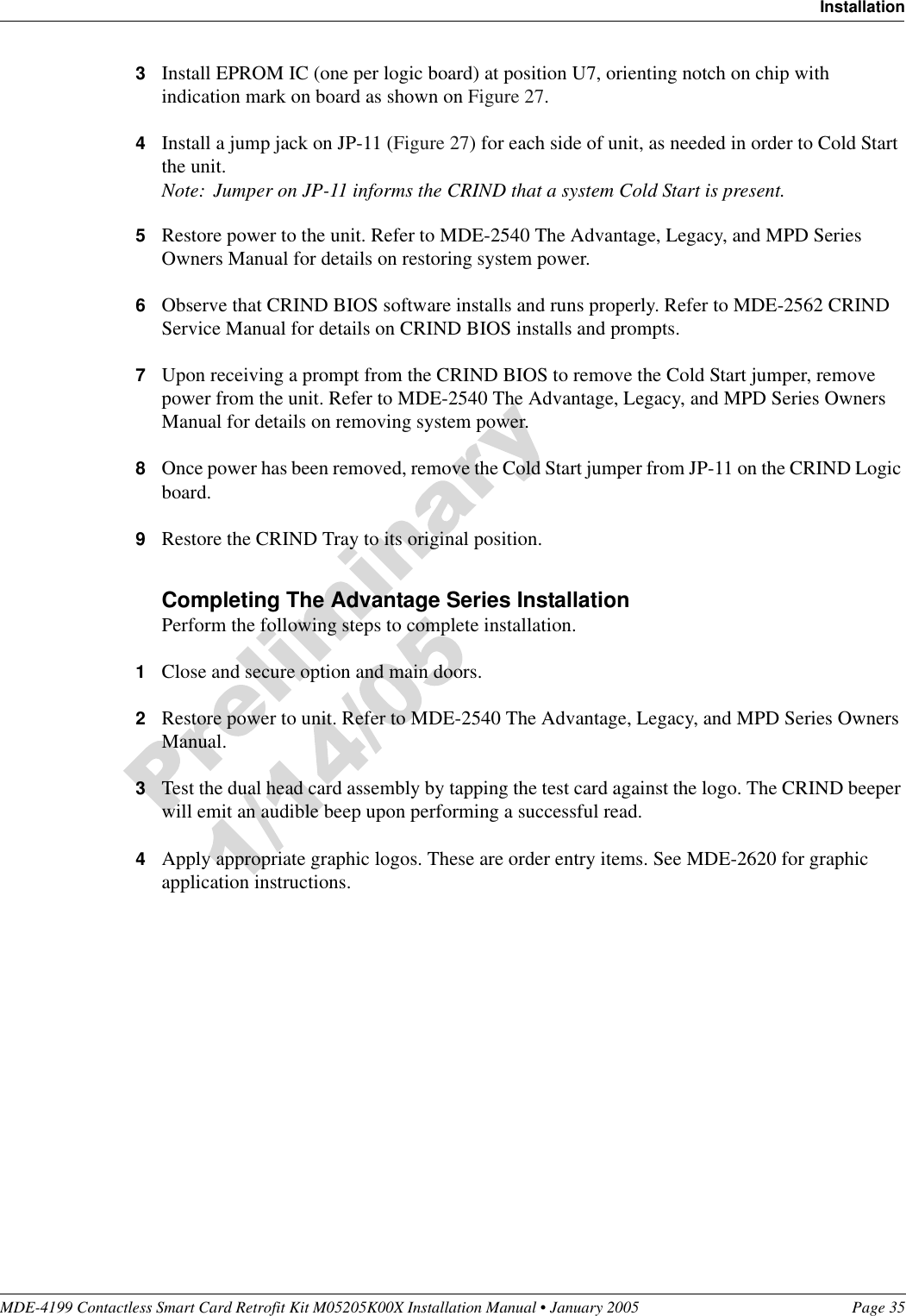 MDE-4199 Contactless Smart Card Retrofit Kit M05205K00X Installation Manual • January 2005 Page 35Installation3Install EPROM IC (one per logic board) at position U7, orienting notch on chip with indication mark on board as shown on Figure 27.4Install a jump jack on JP-11 (Figure 27) for each side of unit, as needed in order to Cold Start the unit.Note: Jumper on JP-11 informs the CRIND that a system Cold Start is present.5Restore power to the unit. Refer to MDE-2540 The Advantage, Legacy, and MPD Series Owners Manual for details on restoring system power.6Observe that CRIND BIOS software installs and runs properly. Refer to MDE-2562 CRIND Service Manual for details on CRIND BIOS installs and prompts.7Upon receiving a prompt from the CRIND BIOS to remove the Cold Start jumper, remove power from the unit. Refer to MDE-2540 The Advantage, Legacy, and MPD Series Owners Manual for details on removing system power.8Once power has been removed, remove the Cold Start jumper from JP-11 on the CRIND Logic board.9Restore the CRIND Tray to its original position.Completing The Advantage Series InstallationPerform the following steps to complete installation.1Close and secure option and main doors.2Restore power to unit. Refer to MDE-2540 The Advantage, Legacy, and MPD Series Owners Manual.3Test the dual head card assembly by tapping the test card against the logo. The CRIND beeper will emit an audible beep upon performing a successful read.4Apply appropriate graphic logos. These are order entry items. See MDE-2620 for graphic application instructions.